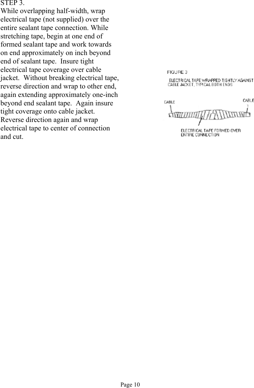    STEP 3. While overlapping half-width, wrap electrical tape (not supplied) over the entire sealant tape connection. While stretching tape, begin at one end of formed sealant tape and work towards on end approximately on inch beyond end of sealant tape.  Insure tight electrical tape coverage over cable jacket.  Without breaking electrical tape, reverse direction and wrap to other end, again extending approximately one-inch beyond end sealant tape.  Again insure tight coverage onto cable jacket.  Reverse direction again and wrap electrical tape to center of connection and cut.                                            Page 10 