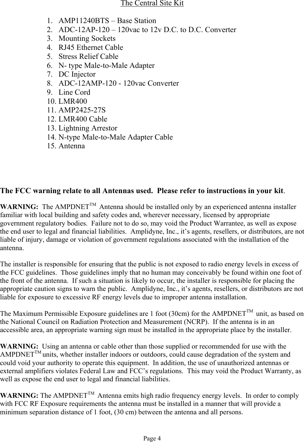 The Central Site Kit  1.  AMP11240BTS – Base Station 2.  ADC-12AP-120 – 120vac to 12v D.C. to D.C. Converter 3. Mounting Sockets 4.  RJ45 Ethernet Cable 5.  Stress Relief Cable 6.  N- type Male-to-Male Adapter 7. DC Injector 8.  ADC-12AMP-120 - 120vac Converter 9. Line Cord 10. LMR400 11. AMP2425-27S 12. LMR400 Cable 13. Lightning Arrestor 14. N-type Male-to-Male Adapter Cable 15. Antenna     The FCC warning relate to all Antennas used.  Please refer to instructions in your kit.  WARNING:  The AMPDNETTM  Antenna should be installed only by an experienced antenna installer familiar with local building and safety codes and, wherever necessary, licensed by appropriate government regulatory bodies.  Failure not to do so, may void the Product Warrantee, as well as expose the end user to legal and financial liabilities.  Amplidyne, Inc., it’s agents, resellers, or distributors, are not liable of injury, damage or violation of government regulations associated with the installation of the antenna.  The installer is responsible for ensuring that the public is not exposed to radio energy levels in excess of the FCC guidelines.  Those guidelines imply that no human may conceivably be found within one foot of the front of the antenna.  If such a situation is likely to occur, the installer is responsible for placing the appropriate caution signs to warn the public.  Amplidyne, Inc., it’s agents, resellers, or distributors are not liable for exposure to excessive RF energy levels due to improper antenna installation.  The Maximum Permissible Exposure guidelines are 1 foot (30cm) for the AMPDNETTM  unit, as based on the National Council on Radiation Protection and Measurement (NCRP).  If the antenna is in an accessible area, an appropriate warning sign must be installed in the appropriate place by the installer.  WARNING:  Using an antenna or cable other than those supplied or recommended for use with the AMPDNETTM units, whether installer indoors or outdoors, could cause degradation of the system and could void your authority to operate this equipment.  In addition, the use of unauthorized antennas or external amplifiers violates Federal Law and FCC’s regulations.  This may void the Product Warranty, as well as expose the end user to legal and financial liabilities.  WARNING: The AMPDNETTM  Antenna emits high radio frequency energy levels.  In order to comply with FCC RF Exposure requirements the antenna must be installed in a manner that will provide a minimum separation distance of 1 foot, (30 cm) between the antenna and all persons.  Page 4 