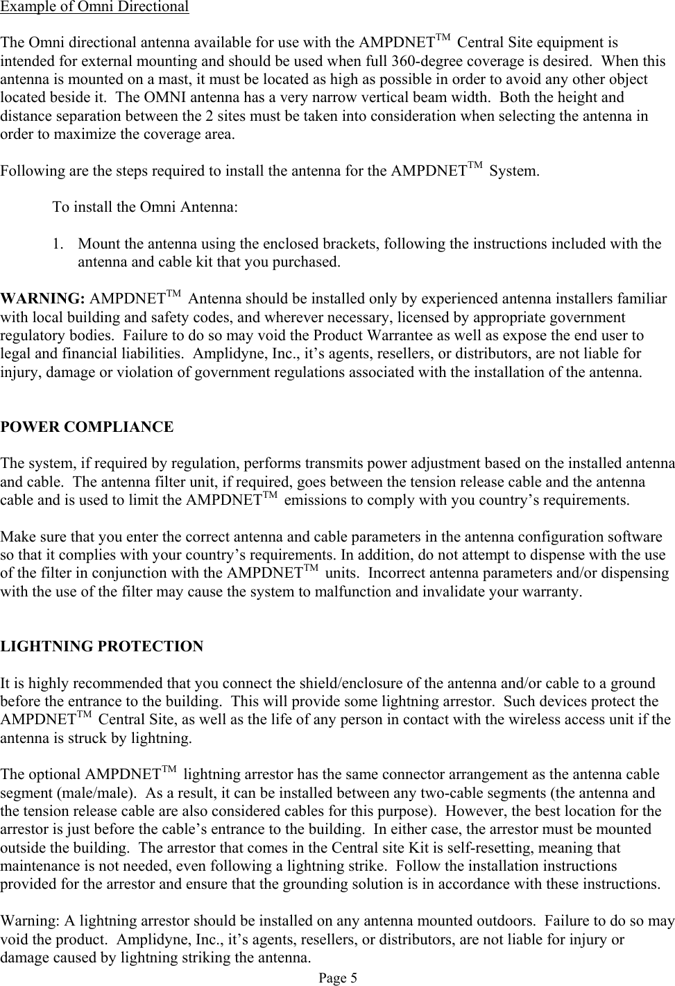 Example of Omni Directional  The Omni directional antenna available for use with the AMPDNETTM  Central Site equipment is intended for external mounting and should be used when full 360-degree coverage is desired.  When this antenna is mounted on a mast, it must be located as high as possible in order to avoid any other object located beside it.  The OMNI antenna has a very narrow vertical beam width.  Both the height and distance separation between the 2 sites must be taken into consideration when selecting the antenna in order to maximize the coverage area.  Following are the steps required to install the antenna for the AMPDNETTM  System.    To install the Omni Antenna:   1.  Mount the antenna using the enclosed brackets, following the instructions included with the antenna and cable kit that you purchased.  WARNING: AMPDNETTM  Antenna should be installed only by experienced antenna installers familiar with local building and safety codes, and wherever necessary, licensed by appropriate government regulatory bodies.  Failure to do so may void the Product Warrantee as well as expose the end user to legal and financial liabilities.  Amplidyne, Inc., it’s agents, resellers, or distributors, are not liable for injury, damage or violation of government regulations associated with the installation of the antenna.   POWER COMPLIANCE  The system, if required by regulation, performs transmits power adjustment based on the installed antenna and cable.  The antenna filter unit, if required, goes between the tension release cable and the antenna cable and is used to limit the AMPDNETTM  emissions to comply with you country’s requirements.  Make sure that you enter the correct antenna and cable parameters in the antenna configuration software so that it complies with your country’s requirements. In addition, do not attempt to dispense with the use of the filter in conjunction with the AMPDNETTM  units.  Incorrect antenna parameters and/or dispensing with the use of the filter may cause the system to malfunction and invalidate your warranty.   LIGHTNING PROTECTION  It is highly recommended that you connect the shield/enclosure of the antenna and/or cable to a ground before the entrance to the building.  This will provide some lightning arrestor.  Such devices protect the AMPDNETTM  Central Site, as well as the life of any person in contact with the wireless access unit if the antenna is struck by lightning.  The optional AMPDNETTM  lightning arrestor has the same connector arrangement as the antenna cable segment (male/male).  As a result, it can be installed between any two-cable segments (the antenna and the tension release cable are also considered cables for this purpose).  However, the best location for the arrestor is just before the cable’s entrance to the building.  In either case, the arrestor must be mounted outside the building.  The arrestor that comes in the Central site Kit is self-resetting, meaning that maintenance is not needed, even following a lightning strike.  Follow the installation instructions provided for the arrestor and ensure that the grounding solution is in accordance with these instructions.  Warning: A lightning arrestor should be installed on any antenna mounted outdoors.  Failure to do so may void the product.  Amplidyne, Inc., it’s agents, resellers, or distributors, are not liable for injury or damage caused by lightning striking the antenna. Page 5 