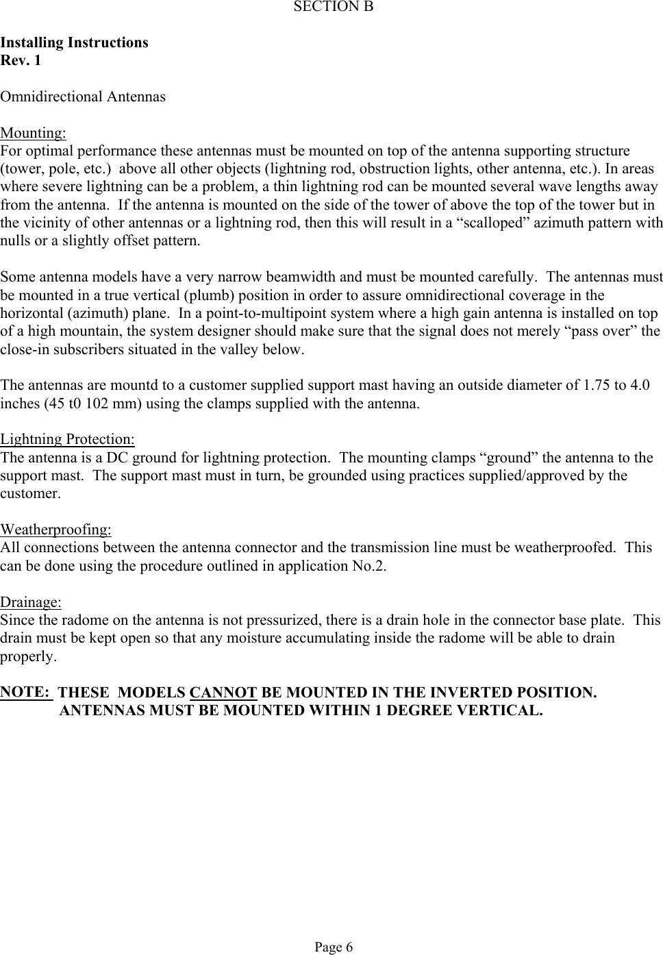  SECTION B  Installing Instructions Rev. 1  Omnidirectional Antennas  Mounting: For optimal performance these antennas must be mounted on top of the antenna supporting structure (tower, pole, etc.)  above all other objects (lightning rod, obstruction lights, other antenna, etc.). In areas where severe lightning can be a problem, a thin lightning rod can be mounted several wave lengths away from the antenna.  If the antenna is mounted on the side of the tower of above the top of the tower but in the vicinity of other antennas or a lightning rod, then this will result in a “scalloped” azimuth pattern with nulls or a slightly offset pattern.  Some antenna models have a very narrow beamwidth and must be mounted carefully.  The antennas must be mounted in a true vertical (plumb) position in order to assure omnidirectional coverage in the horizontal (azimuth) plane.  In a point-to-multipoint system where a high gain antenna is installed on top of a high mountain, the system designer should make sure that the signal does not merely “pass over” the close-in subscribers situated in the valley below.  The antennas are mountd to a customer supplied support mast having an outside diameter of 1.75 to 4.0 inches (45 t0 102 mm) using the clamps supplied with the antenna.  Lightning Protection: The antenna is a DC ground for lightning protection.  The mounting clamps “ground” the antenna to the support mast.  The support mast must in turn, be grounded using practices supplied/approved by the customer.  Weatherproofing: All connections between the antenna connector and the transmission line must be weatherproofed.  This can be done using the procedure outlined in application No.2.  Drainage: Since the radome on the antenna is not pressurized, there is a drain hole in the connector base plate.  This drain must be kept open so that any moisture accumulating inside the radome will be able to drain properly.  NOTE:  THESE  MODELS CANNOT BE MOUNTED IN THE INVERTED POSITION.                ANTENNAS MUST BE MOUNTED WITHIN 1 DEGREE VERTICAL.             Page 6 