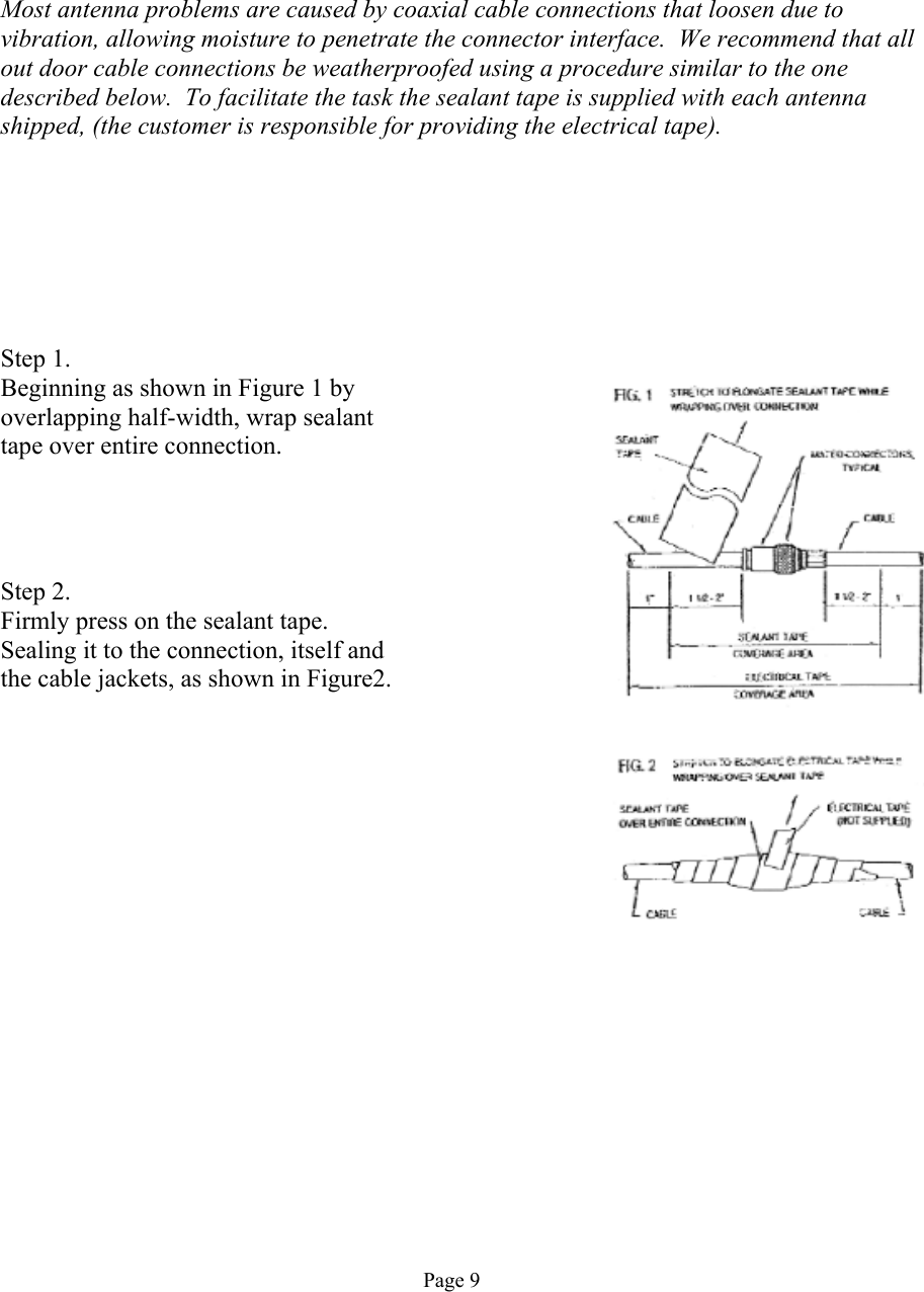      Most antenna problems are caused by coaxial cable connections that loosen due to vibration, allowing moisture to penetrate the connector interface.  We recommend that all out door cable connections be weatherproofed using a procedure similar to the one described below.  To facilitate the task the sealant tape is supplied with each antenna shipped, (the customer is responsible for providing the electrical tape).        Step 1. Beginning as shown in Figure 1 by overlapping half-width, wrap sealant tape over entire connection.     Step 2. Firmly press on the sealant tape. Sealing it to the connection, itself and the cable jackets, as shown in Figure2.            Page 9 