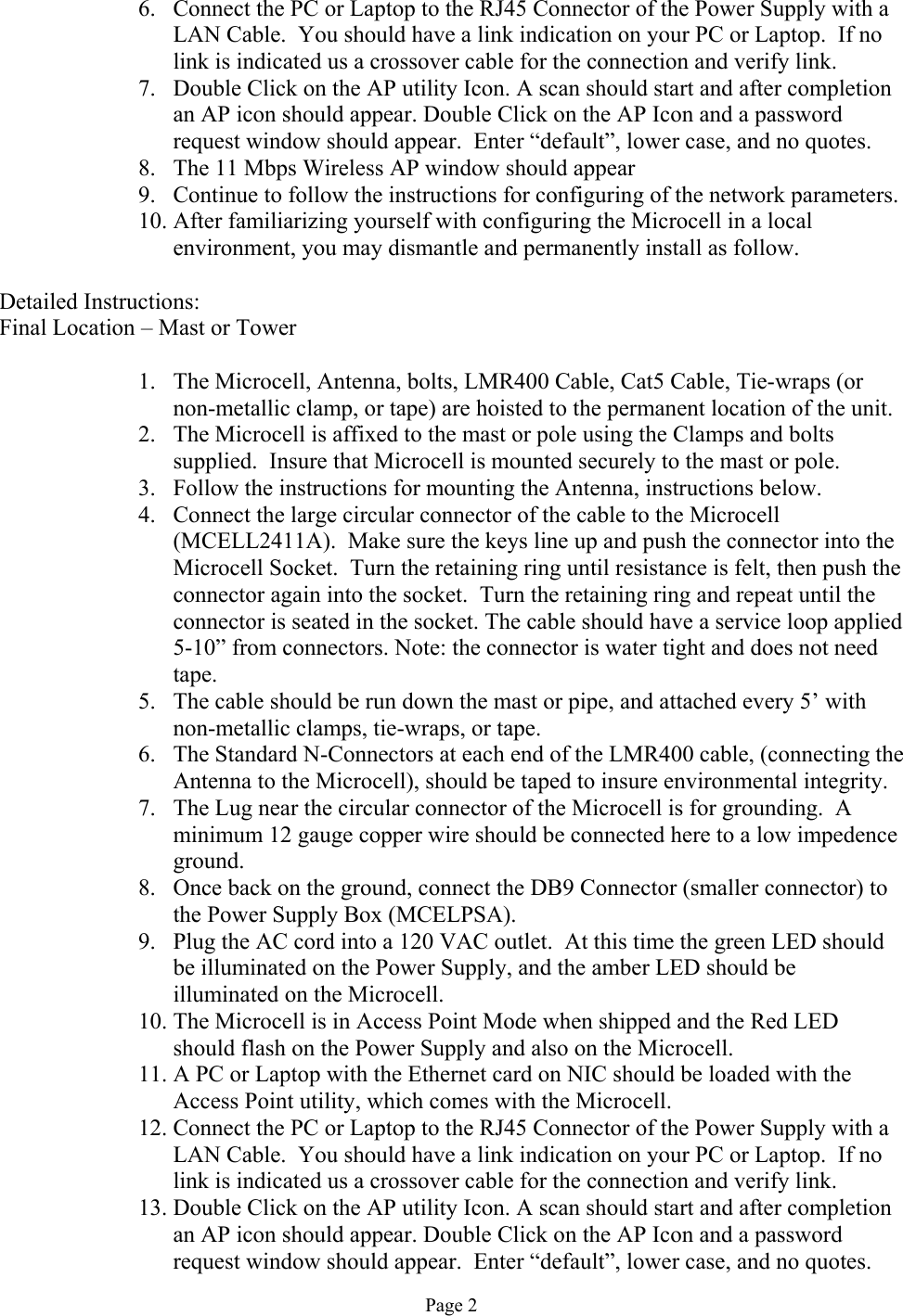 6.  Connect the PC or Laptop to the RJ45 Connector of the Power Supply with a LAN Cable.  You should have a link indication on your PC or Laptop.  If no link is indicated us a crossover cable for the connection and verify link. 7.  Double Click on the AP utility Icon. A scan should start and after completion an AP icon should appear. Double Click on the AP Icon and a password request window should appear.  Enter “default”, lower case, and no quotes. 8.  The 11 Mbps Wireless AP window should appear 9.  Continue to follow the instructions for configuring of the network parameters. 10. After familiarizing yourself with configuring the Microcell in a local environment, you may dismantle and permanently install as follow.  Detailed Instructions: Final Location – Mast or Tower  1.  The Microcell, Antenna, bolts, LMR400 Cable, Cat5 Cable, Tie-wraps (or non-metallic clamp, or tape) are hoisted to the permanent location of the unit. 2.  The Microcell is affixed to the mast or pole using the Clamps and bolts supplied.  Insure that Microcell is mounted securely to the mast or pole.  3.  Follow the instructions for mounting the Antenna, instructions below. 4.  Connect the large circular connector of the cable to the Microcell (MCELL2411A).  Make sure the keys line up and push the connector into the Microcell Socket.  Turn the retaining ring until resistance is felt, then push the connector again into the socket.  Turn the retaining ring and repeat until the connector is seated in the socket. The cable should have a service loop applied 5-10” from connectors. Note: the connector is water tight and does not need tape. 5.  The cable should be run down the mast or pipe, and attached every 5’ with non-metallic clamps, tie-wraps, or tape. 6.  The Standard N-Connectors at each end of the LMR400 cable, (connecting the Antenna to the Microcell), should be taped to insure environmental integrity. 7.  The Lug near the circular connector of the Microcell is for grounding.  A minimum 12 gauge copper wire should be connected here to a low impedence ground. 8.  Once back on the ground, connect the DB9 Connector (smaller connector) to the Power Supply Box (MCELPSA).   9.  Plug the AC cord into a 120 VAC outlet.  At this time the green LED should be illuminated on the Power Supply, and the amber LED should be illuminated on the Microcell. 10. The Microcell is in Access Point Mode when shipped and the Red LED should flash on the Power Supply and also on the Microcell. 11. A PC or Laptop with the Ethernet card on NIC should be loaded with the Access Point utility, which comes with the Microcell. 12. Connect the PC or Laptop to the RJ45 Connector of the Power Supply with a LAN Cable.  You should have a link indication on your PC or Laptop.  If no link is indicated us a crossover cable for the connection and verify link. 13. Double Click on the AP utility Icon. A scan should start and after completion an AP icon should appear. Double Click on the AP Icon and a password request window should appear.  Enter “default”, lower case, and no quotes. Page 2 