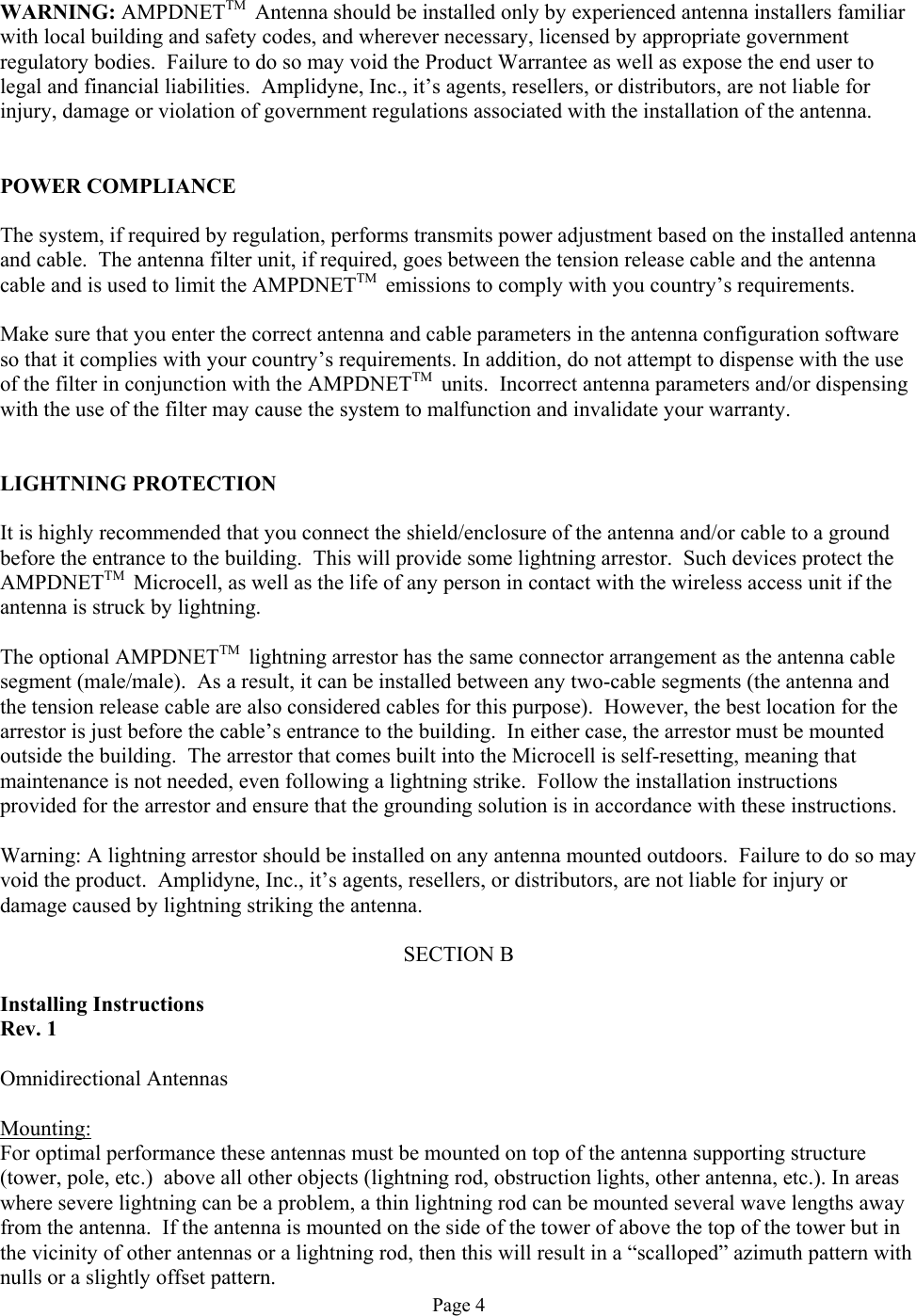  WARNING: AMPDNETTM  Antenna should be installed only by experienced antenna installers familiar with local building and safety codes, and wherever necessary, licensed by appropriate government regulatory bodies.  Failure to do so may void the Product Warrantee as well as expose the end user to legal and financial liabilities.  Amplidyne, Inc., it’s agents, resellers, or distributors, are not liable for injury, damage or violation of government regulations associated with the installation of the antenna.   POWER COMPLIANCE  The system, if required by regulation, performs transmits power adjustment based on the installed antenna and cable.  The antenna filter unit, if required, goes between the tension release cable and the antenna cable and is used to limit the AMPDNETTM  emissions to comply with you country’s requirements.  Make sure that you enter the correct antenna and cable parameters in the antenna configuration software so that it complies with your country’s requirements. In addition, do not attempt to dispense with the use of the filter in conjunction with the AMPDNETTM  units.  Incorrect antenna parameters and/or dispensing with the use of the filter may cause the system to malfunction and invalidate your warranty.   LIGHTNING PROTECTION  It is highly recommended that you connect the shield/enclosure of the antenna and/or cable to a ground before the entrance to the building.  This will provide some lightning arrestor.  Such devices protect the AMPDNETTM  Microcell, as well as the life of any person in contact with the wireless access unit if the antenna is struck by lightning.  The optional AMPDNETTM  lightning arrestor has the same connector arrangement as the antenna cable segment (male/male).  As a result, it can be installed between any two-cable segments (the antenna and the tension release cable are also considered cables for this purpose).  However, the best location for the arrestor is just before the cable’s entrance to the building.  In either case, the arrestor must be mounted outside the building.  The arrestor that comes built into the Microcell is self-resetting, meaning that maintenance is not needed, even following a lightning strike.  Follow the installation instructions provided for the arrestor and ensure that the grounding solution is in accordance with these instructions.  Warning: A lightning arrestor should be installed on any antenna mounted outdoors.  Failure to do so may void the product.  Amplidyne, Inc., it’s agents, resellers, or distributors, are not liable for injury or damage caused by lightning striking the antenna.  SECTION B  Installing Instructions Rev. 1  Omnidirectional Antennas  Mounting: For optimal performance these antennas must be mounted on top of the antenna supporting structure (tower, pole, etc.)  above all other objects (lightning rod, obstruction lights, other antenna, etc.). In areas where severe lightning can be a problem, a thin lightning rod can be mounted several wave lengths away from the antenna.  If the antenna is mounted on the side of the tower of above the top of the tower but in the vicinity of other antennas or a lightning rod, then this will result in a “scalloped” azimuth pattern with nulls or a slightly offset pattern. Page 4 