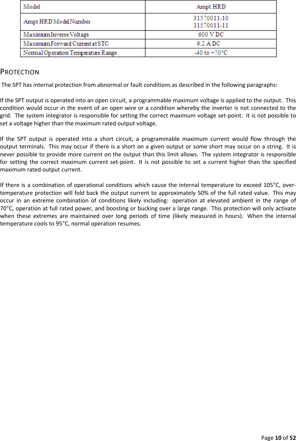 Page10of52PROTECTIONTheSPThasinternalprotectionfromabnormalorfaultconditionsasdescribedinthefollowingparagraphs:IftheSPToutputisoperatedintoanopencircuit,aprogrammablemaximumvoltageisappliedtotheoutput.Thisconditionwouldoccurintheeventofanopenwireoraconditionwherebytheinverterisnotconnectedtothegrid.Thesystemintegratorisresponsibleforsettingthecorrectmaximumvoltageset‐point.Itisnotpossibletosetavoltagehigherthanthemaximumratedoutputvoltage.IftheSPToutputisoperatedintoashortcircuit,aprogrammablemaximumcurrentwouldflowthroughtheoutputterminals.Thismayoccurifthereisashortonagivenoutputorsomeshortmayoccuronastring.Itisneverpossibletoprovidemorecurrentontheoutputthanthislimitallows.Thesystemintegratorisresponsibleforsettingthecorrectmaximumcurrentset‐point. Itisnotpossibletosetacurrenthigherthanthespecifiedmaximumratedoutputcurrent.Ifthereisacombinationofoperationalconditionswhichcausetheinternaltemperaturetoexceed105°C,over‐temperatureprotectionwillfoldbacktheoutputcurrenttoapproximately50%ofthefullratedvalue.Thismayoccurinanextremecombinationofconditionslikelyincluding: operationatelevatedambientintherangeof70°C,operationatfullratedpower,andboostingorbuckingoveralargerange.Thisprotectionwillonlyactivatewhentheseextremesaremaintainedoverlongperiodsoftime(likelymeasuredinhours). Whentheinternaltemperaturecoolsto95°C,normaloperationresumes.