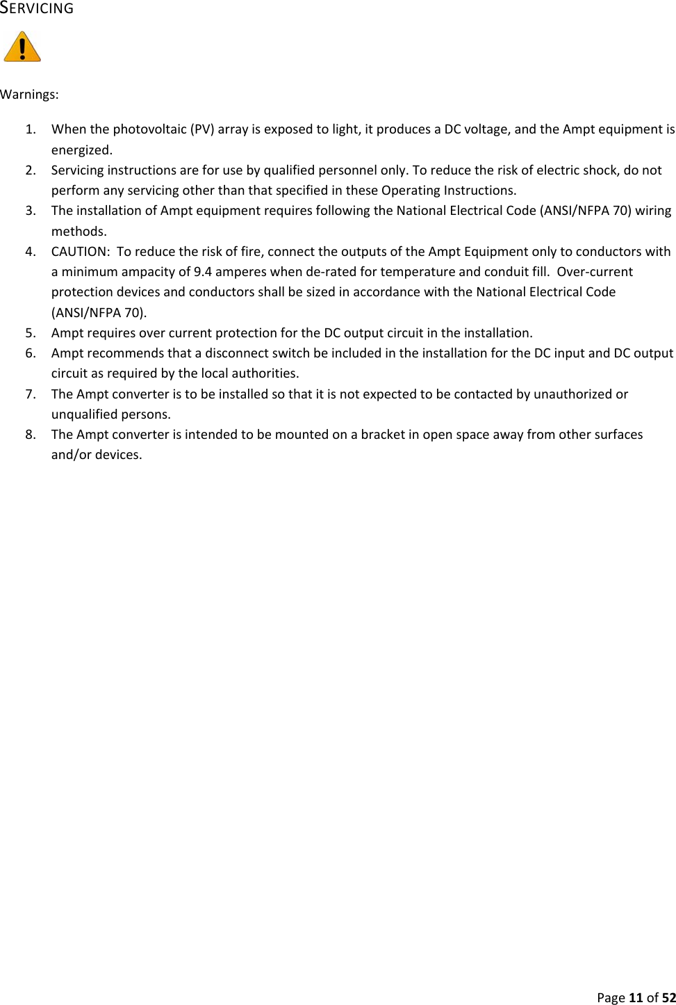 Page11of52SERVICINGWarnings:1. Whenthephotovoltaic(PV)arrayisexposedtolight,itproducesaDCvoltage,andtheAmptequipmentisenergized.2. Servicinginstructionsareforusebyqualifiedpersonnelonly.Toreducetheriskofelectricshock,donotperformanyservicingotherthanthatspecifiedintheseOperatingInstructions.3. TheinstallationofAmptequipmentrequiresfollowingtheNationalElectricalCode(ANSI/NFPA70)wiringmethods.4. CAUTION:Toreducetheriskoffire,connecttheoutputsoftheAmptEquipmentonlytoconductorswithaminimumampacityof9.4ampereswhende‐ratedfortemperatureandconduitfill.Over‐currentprotectiondevicesandconductorsshallbesizedinaccordancewiththeNationalElectricalCode(ANSI/NFPA70).5. AmptrequiresovercurrentprotectionfortheDCoutputcircuitintheinstallation.6. AmptrecommendsthatadisconnectswitchbeincludedintheinstallationfortheDCinputandDCoutputcircuitasrequiredbythelocalauthorities.7. TheAmptconverteristobeinstalledsothatitisnotexpectedtobecontactedbyunauthorizedorunqualifiedpersons.8. TheAmptconverterisintendedtobemountedonabracketinopenspaceawayfromothersurfacesand/ordevices.