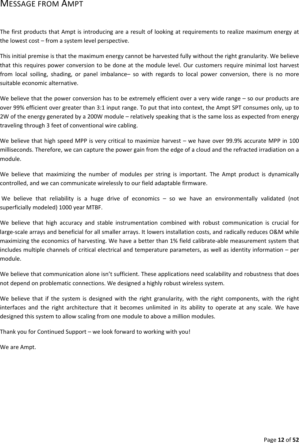 Page12of52MESSAGEFROMAMPTThefirstproductsthatAmptisintroducingarearesultoflookingatrequirementstorealizemaximumenergyatthelowestcost–fromasystemlevelperspective.Thisinitialpremiseisthatthemaximumenergycannotbeharvestedfullywithouttherightgranularity.Webelievethatthisrequirespowerconversiontobedoneatthemodulelevel.Ourcustomersrequireminimallostharvestfromlocalsoiling,shading,orpanelimbalance–sowithregardstolocalpowerconversion,thereisnomoresuitableeconomicalternative.Webelievethatthepowerconversionhastobeextremelyefficientoveraverywiderange–soourproductsareover99%efficientovergreaterthan3:1inputrange.Toputthatintocontext,theAmptSPTconsumesonly,upto2Woftheenergygeneratedbya200Wmodule–relativelyspeakingthatisthesamelossasexpectedfromenergytravelingthrough3feetofconventionalwirecabling.WebelievethathighspeedMPPisverycriticaltomaximizeharvest–wehaveover99.9%accurateMPPin100milliseconds.Therefore,wecancapturethepowergainfromtheedgeofacloudandtherefractedirradiationonamodule.Webelievethatmaximizingthenumberofmodulesperstringisimportant.TheAmptproductisdynamicallycontrolled,andwecancommunicatewirelesslytoourfieldadaptablefirmware.Webelievethatreliabilityisahugedriveofeconomics–sowehaveanenvironmentallyvalidated(notsuperficiallymodeled)1000yearMTBF.Webelievethathighaccuracyandstableinstrumentationcombinedwithrobustcommunicationiscrucialforlarge‐scalearraysandbeneficialforallsmallerarrays.Itlowersinstallationcosts,andradicallyreducesO&Mwhilemaximizingtheeconomicsofharvesting.Wehaveabetterthan1%fieldcalibrate‐ablemeasurementsystemthatincludesmultiplechannelsofcriticalelectricalandtemperatureparameters,aswellasidentityinformation–permodule.Webelievethatcommunicationaloneisn’tsufficient.Theseapplicationsneedscalabilityandrobustnessthatdoesnotdependonproblematicconnections.Wedesignedahighlyrobustwirelesssystem.Webelievethatifthesystemisdesignedwiththerightgranularity,withtherightcomponents,withtherightinterfacesandtherightarchitecturethatitbecomesunlimitedinitsabilitytooperateatanyscale.Wehavedesignedthissystemtoallowscalingfromonemoduletoaboveamillionmodules.ThankyouforContinuedSupport–welookforwardtoworkingwithyou!WeareAmpt.