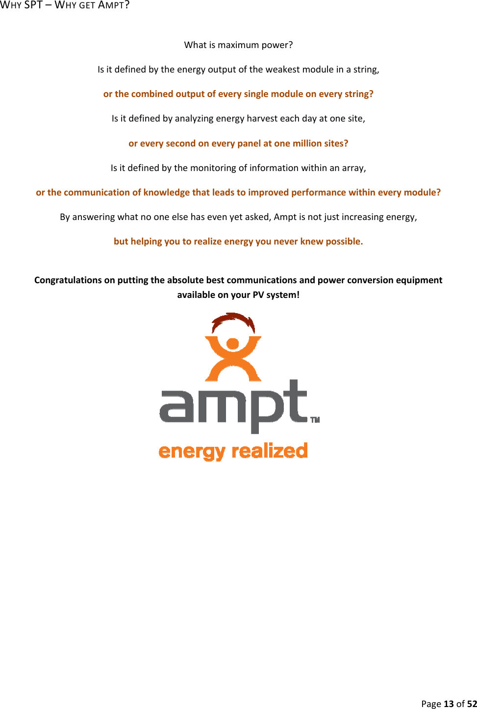 Page13of52WHYSPT–WHYGETAMPT?Whatismaximumpower?Isitdefinedbytheenergyoutputoftheweakestmoduleinastring,orthecombinedoutputofeverysinglemoduleoneverystring?Isitdefinedbyanalyzingenergyharvesteachdayatonesite,oreverysecondoneverypanelatonemillionsites?Isitdefinedbythemonitoringofinformationwithinanarray,orthecommunicationofknowledgethatleadstoimprovedperformancewithineverymodule?Byansweringwhatnooneelsehasevenyetasked,Amptisnotjustincreasingenergy,buthelpingyoutorealizeenergyyouneverknewpossible.CongratulationsonputtingtheabsolutebestcommunicationsandpowerconversionequipmentavailableonyourPVsystem!