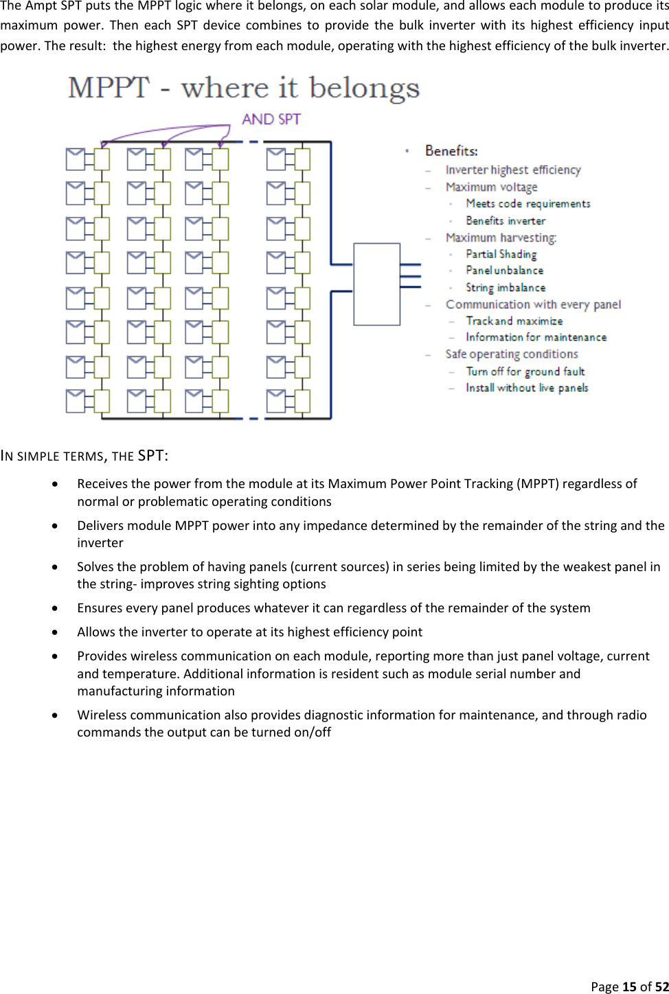 Page15of52TheAmptSPTputstheMPPTlogicwhereitbelongs,oneachsolarmodule,andallowseachmoduletoproduceitsmaximumpower.TheneachSPTdevicecombinestoprovidethebulkinverterwithitshighestefficiencyinputpower.Theresult:thehighestenergyfromeachmodule,operatingwiththehighestefficiencyofthebulkinverter. INSIMPLETERMS,THESPT: ReceivesthepowerfromthemoduleatitsMaximumPowerPointTracking(MPPT)regardlessofnormalorproblematicoperatingconditions DeliversmoduleMPPTpowerintoanyimpedancedeterminedbytheremainderofthestringandtheinverter Solvestheproblemofhavingpanels(currentsources)inseriesbeinglimitedbytheweakestpanelinthestring‐improvesstringsightingoptions Ensureseverypanelproduceswhateveritcanregardlessoftheremainderofthesystem Allowstheinvertertooperateatitshighestefficiencypoint Provideswirelesscommunicationoneachmodule,reportingmorethanjustpanelvoltage,currentandtemperature.Additionalinformationisresidentsuchasmoduleserialnumberandmanufacturinginformation Wirelesscommunicationalsoprovidesdiagnosticinformationformaintenance,andthroughradiocommandstheoutputcanbeturnedon/off