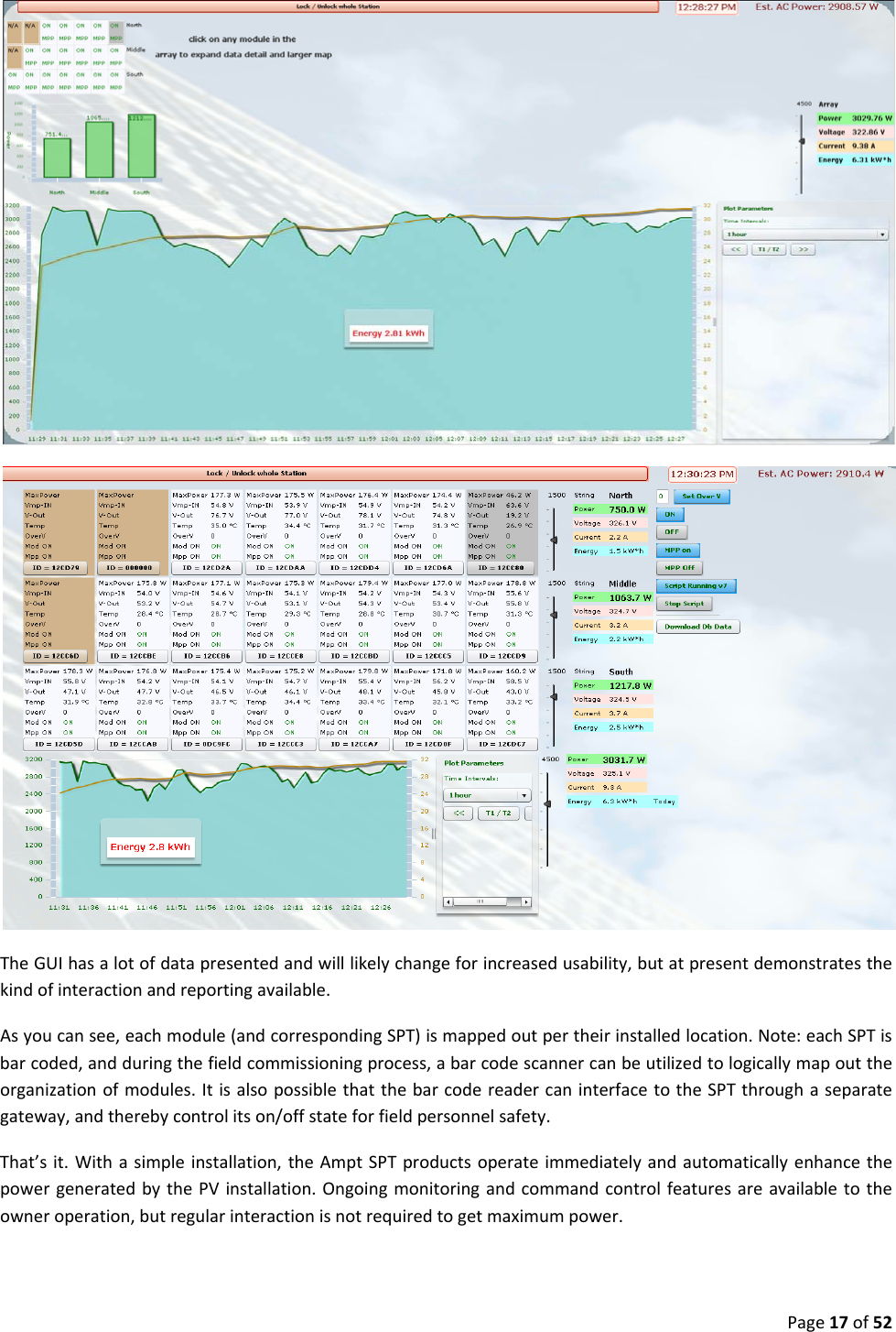 Page17of52TheGUIhasalotofdatapresentedandwilllikelychangeforincreasedusability,butatpresentdemonstratesthekindofinteractionandreportingavailable.Asyoucansee,eachmodule(andcorrespondingSPT)ismappedoutpertheirinstalledlocation.Note:eachSPTisbarcoded,andduringthefieldcommissioningprocess,abarcodescannercanbeutilizedtologicallymapouttheorganizationofmodules.ItisalsopossiblethatthebarcodereadercaninterfacetotheSPTthroughaseparategateway,andtherebycontrolitson/offstateforfieldpersonnelsafety.That’sit.Withasimpleinstallation,theAmptSPTproductsoperateimmediatelyandautomaticallyenhancethepowergeneratedbythePVinstallation.Ongoingmonitoringandcommandcontrolfeaturesareavailabletotheowneroperation,butregularinteractionisnotrequiredtogetmaximumpower.