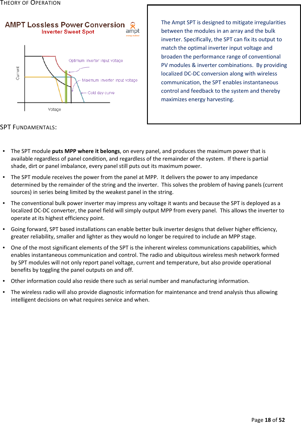 Page18of52THEORYOFOPERATIONSPTFUNDAMENTALS:•  TheSPTmoduleputsMPPwhereitbelongs,oneverypanel,andproducesthemaximumpowerthatisavailableregardlessofpanelcondition,andregardlessoftheremainderofthesystem.Ifthereispartialshade,dirtorpanelimbalance,everypanelstillputsoutitsmaximumpower.•  TheSPTmodulereceivesthepowerfromthepanelatMPP.Itdeliversthepowertoanyimpedancedeterminedbytheremainderofthestringandtheinverter.Thissolvestheproblemofhavingpanels(currentsources)inseriesbeinglimitedbytheweakestpanelinthestring.•  TheconventionalbulkpowerinvertermayimpressanyvoltageitwantsandbecausetheSPTisdeployedasalocalizedDC‐DCconverter,thepanelfieldwillsimplyoutputMPPfromeverypanel.Thisallowstheinvertertooperateatitshighestefficiencypoint.•  Goingforward,SPTbasedinstallationscanenablebetterbulkinverterdesignsthatdeliverhigherefficiency,greaterreliability,smallerandlighterastheywouldnolongerberequiredtoincludeanMPPstage.•  OneofthemostsignificantelementsoftheSPTistheinherentwirelesscommunicationscapabilities,whichenablesinstantaneouscommunicationandcontrol.TheradioandubiquitouswirelessmeshnetworkformedbySPTmoduleswillnotonlyreportpanelvoltage,currentandtemperature,butalsoprovideoperationalbenefitsbytogglingthepaneloutputsonandoff.•  Otherinformationcouldalsoresidetheresuchasserialnumberandmanufacturinginformation.•  Thewirelessradiowillalsoprovidediagnosticinformationformaintenanceandtrendanalysisthusallowingintelligentdecisionsonwhatrequiresserviceandwhen.TheAmpt SPTisdesignedtomitigateirregularitiesbetweenthemodulesinanarrayandthebulkinverter.Specifically,theSPTcanfixitsoutputtomatchtheoptimalinverterinputvoltageandbroadentheperformancerangeofconventionalPVmodules&invertercombinations.ByprovidinglocalizedDC‐DCconversionalongwithwirelesscommunication,theSPTenablesinstantaneouscontrolandfeedbacktothesystemandtherebymaximizesenergyharvesting.