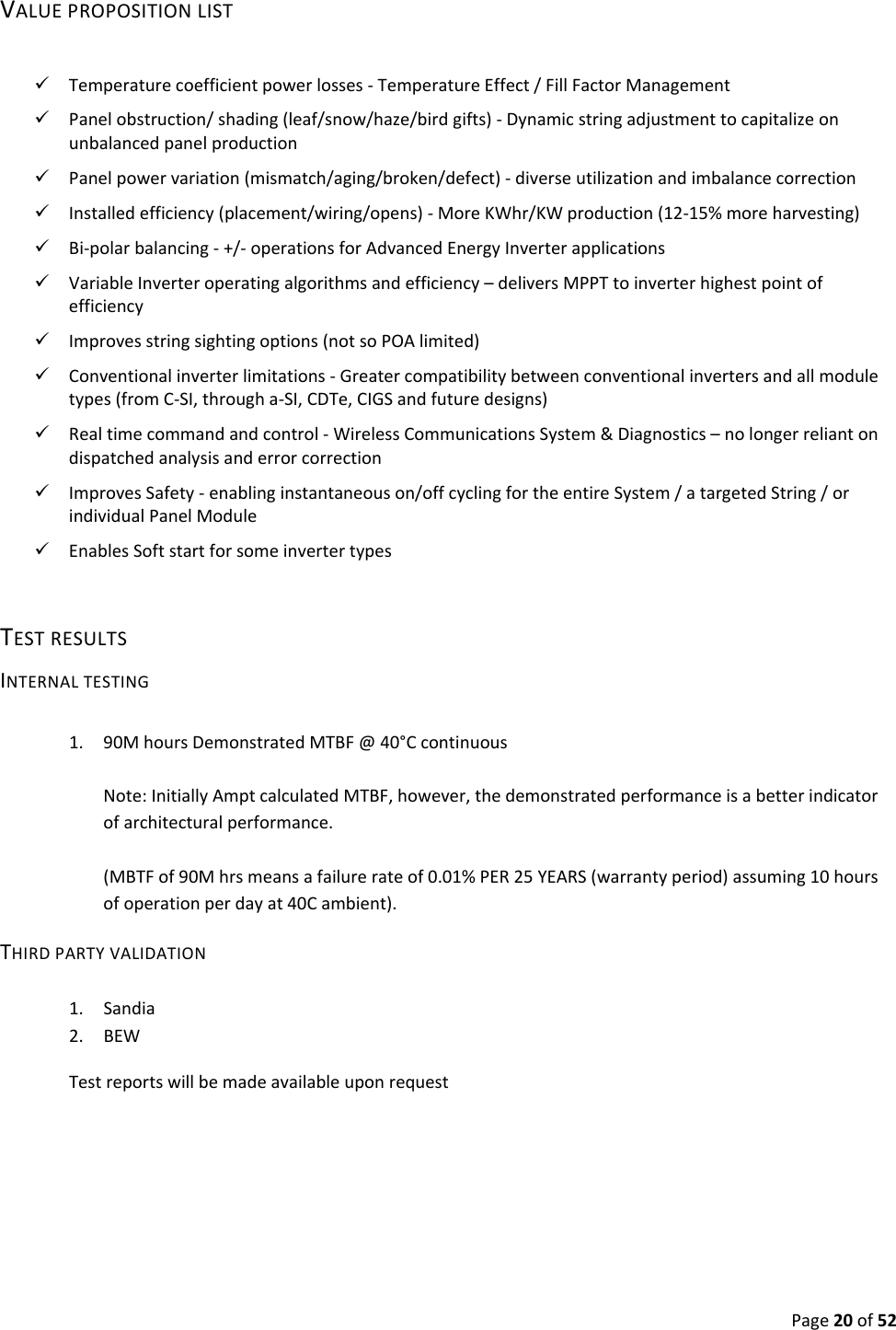 Page20of52VALUEPROPOSITIONLIST Temperaturecoefficientpowerlosses‐TemperatureEffect/FillFactorManagement Panelobstruction/shading(leaf/snow/haze/birdgifts)‐Dynamicstringadjustmenttocapitalizeonunbalancedpanelproduction Panelpowervariation(mismatch/aging/broken/defect)‐diverseutilizationandimbalancecorrection Installedefficiency(placement/wiring/opens)‐MoreKWhr/KWproduction(12‐15%moreharvesting) Bi‐polarbalancing‐+/‐operationsforAdvancedEnergyInverterapplications VariableInverteroperatingalgorithmsandefficiency–deliversMPPTtoinverterhighestpointofefficiency Improvesstringsightingoptions(notsoPOAlimited) Conventionalinverterlimitations‐Greatercompatibilitybetweenconventionalinvertersandallmoduletypes(fromC‐SI,througha‐SI,CDTe,CIGSandfuturedesigns) Realtimecommandandcontrol‐WirelessCommunicationsSystem&Diagnostics–nolongerreliantondispatchedanalysisanderrorcorrection ImprovesSafety‐enablinginstantaneouson/offcyclingfortheentireSystem/atargetedString/orindividualPanelModule EnablesSoftstartforsomeinvertertypesTESTRESULTSINTERNALTESTING1. 90MhoursDemonstratedMTBF@40°CcontinuousNote:InitiallyAmptcalculatedMTBF,however,thedemonstratedperformanceisabetterindicatorofarchitecturalperformance.(MBTFof90Mhrsmeansafailurerateof0.01%PER25YEARS(warrantyperiod)assuming10hoursofoperationperdayat40Cambient).THIRDPARTYVALIDATION1. Sandia2. BEW Testreportswillbemadeavailableuponrequest