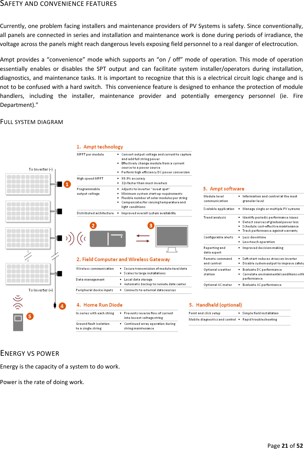 Page21of52SAFETYANDCONVENIENCEFEATURESCurrently,oneproblemfacinginstallersandmaintenanceprovidersofPVSystemsissafety.Sinceconventionally,allpanelsareconnectedinseriesandinstallationandmaintenanceworkisdoneduringperiodsofirradiance,thevoltageacrossthepanelsmightreachdangerouslevelsexposingfieldpersonneltoarealdangerofelectrocution.Amptprovidesa“convenience”modewhichsupportsan“on/off”modeofoperation.ThismodeofoperationessentiallyenablesordisablestheSPToutputandcanfacilitatesysteminstaller/operatorsduringinstallation,diagnostics,andmaintenancetasks.Itisimportanttorecognizethatthisisaelectricalcircuitlogicchangeandisnottobeconfusedwithahardswitch.Thisconveniencefeatureisdesignedtoenhancetheprotectionofmodulehandlers,includingtheinstaller,maintenanceproviderandpotentiallyemergencypersonnel(ie.FireDepartment)."FULLSYSTEMDIAGRAMENERGYVSPOWEREnergyisthecapacityofasystemtodowork.Poweristherateofdoingwork.