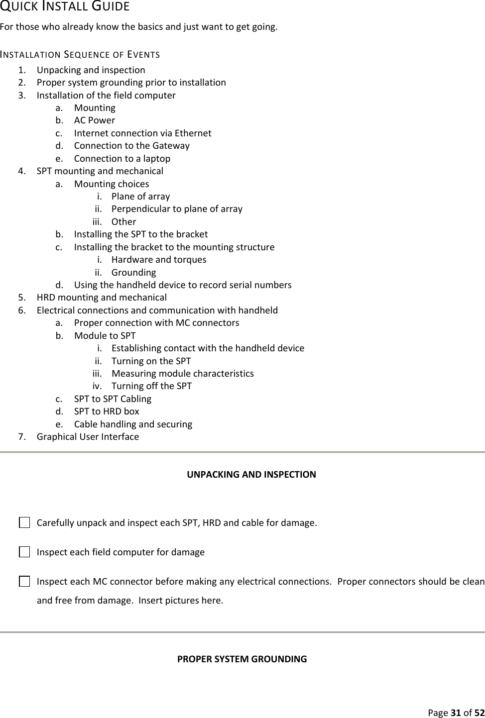 Page31of52QUICKINSTALLGUIDEForthosewhoalreadyknowthebasicsandjustwanttogetgoing.INSTALLATIONSEQUENCEOFEVENTS1. Unpackingandinspection2. Propersystemgroundingpriortoinstallation3. Installationofthefieldcomputera. Mountingb. ACPowerc. InternetconnectionviaEthernetd. ConnectiontotheGatewaye. Connectiontoalaptop4. SPTmountingandmechanicala. Mountingchoicesi. Planeofarrayii. Perpendiculartoplaneofarrayiii. Otherb. InstallingtheSPTtothebracketc. Installingthebrackettothemountingstructurei. Hardwareandtorquesii. Groundingd. Usingthehandhelddevicetorecordserialnumbers5. HRDmountingandmechanical6. Electricalconnectionsandcommunicationwithhandhelda. ProperconnectionwithMCconnectorsb. ModuletoSPTi. Establishingcontactwiththehandhelddeviceii. TurningontheSPTiii. Measuringmodulecharacteristicsiv. TurningofftheSPTc. SPTtoSPTCablingd. SPTtoHRDboxe. Cablehandlingandsecuring7. GraphicalUserInterfaceUNPACKINGANDINSPECTIONCarefullyunpackandinspecteachSPT,HRDandcablefordamage.InspecteachfieldcomputerfordamageInspecteachMCconnectorbeforemakinganyelectricalconnections.Properconnectorsshouldbecleanandfreefromdamage.Insertpictureshere.PROPERSYSTEMGROUNDING