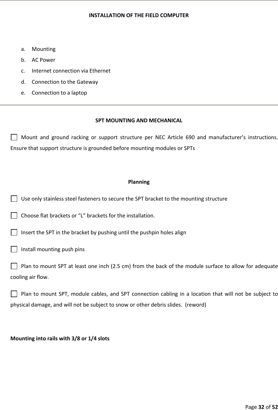 Page32of52INSTALLATIONOFTHEFIELDCOMPUTERa. Mountingb. ACPowerc. InternetconnectionviaEthernetd. ConnectiontotheGatewaye. ConnectiontoalaptopSPTMOUNTINGANDMECHANICALMountandgroundrackingorsupportstructureperNECArticle690andmanufacturer’sinstructions.EnsurethatsupportstructureisgroundedbeforemountingmodulesorSPTsPlanningUseonlystainlesssteelfastenerstosecuretheSPTbrackettothemountingstructureChooseflatbracketsor“L”bracketsfortheinstallation.InserttheSPTinthebracketbypushinguntilthepushpinholesalignInstallmountingpushpinsPlantomountSPTatleastoneinch(2.5cm)fromthebackofthemodulesurfacetoallowforadequatecoolingairflow.PlantomountSPT,modulecables,andSPTconnectioncablinginalocationthatwillnotbesubjecttophysicaldamage,andwillnotbesubjecttosnoworotherdebrisslides.(reword)Mountingintorailswith3/8or1/4slots