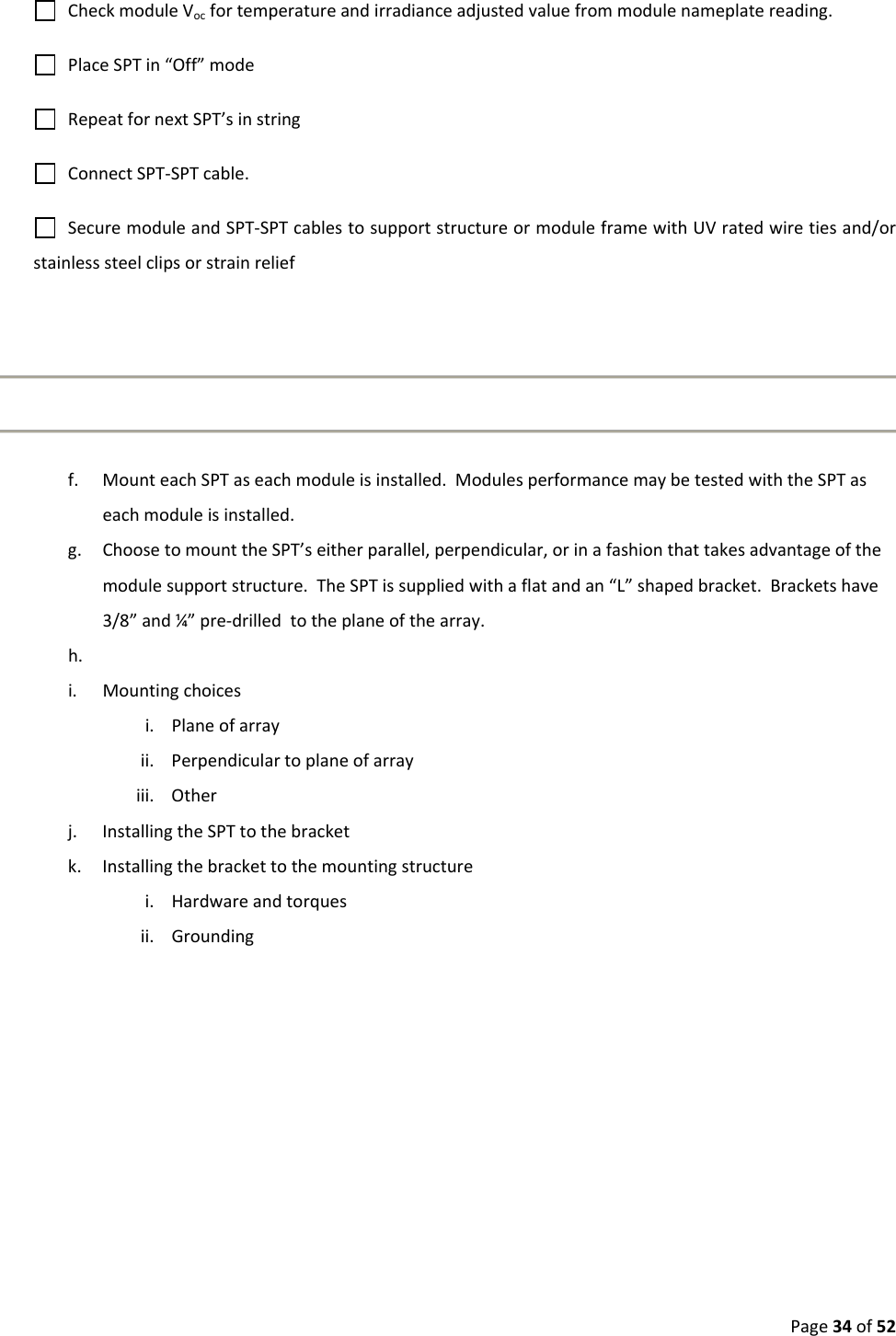 Page34of52CheckmoduleVocfortemperatureandirradianceadjustedvaluefrommodulenameplatereading.PlaceSPTin“Off”modeRepeatfornextSPT’sinstringConnectSPT‐SPTcable.SecuremoduleandSPT‐SPTcablestosupportstructureormoduleframewithUVratedwiretiesand/orstainlesssteelclipsorstrainrelieff. MounteachSPTaseachmoduleisinstalled.ModulesperformancemaybetestedwiththeSPTaseachmoduleisinstalled.g. ChoosetomounttheSPT’seitherparallel,perpendicular,orinafashionthattakesadvantageofthemodulesupportstructure.TheSPTissuppliedwithaflatandan“L”shapedbracket.Bracketshave3/8”and¼”pre‐drilledtotheplaneofthearray.h. i. Mountingchoicesi. Planeofarrayii. Perpendiculartoplaneofarrayiii. Otherj. InstallingtheSPTtothebracketk. Installingthebrackettothemountingstructurei. Hardwareandtorquesii. Grounding