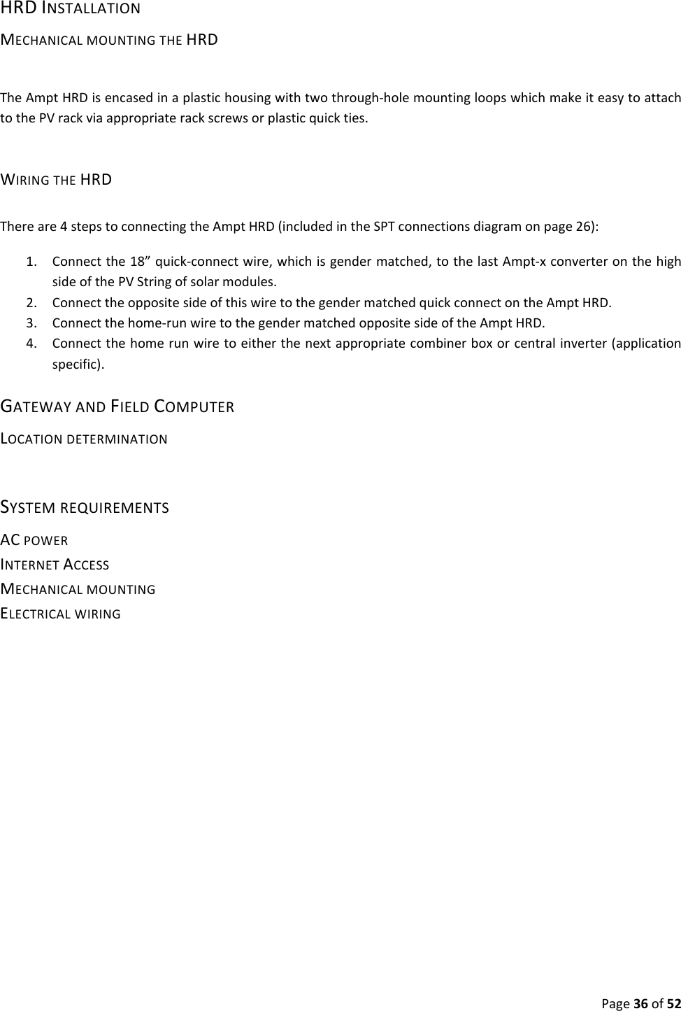 Page36of52HRDINSTALLATIONMECHANICALMOUNTINGTHEHRDTheAmptHRDisencasedinaplastichousingwithtwothrough‐holemountingloopswhichmakeiteasytoattachtothePVrackviaappropriaterackscrewsorplasticquickties.WIRINGTHEHRDThereare4stepstoconnectingtheAmptHRD(includedintheSPTconnectionsdiagramonpage26):1. Connectthe18”quick‐connectwire,whichisgendermatched,tothelastAmpt‐xconverteronthehighsideofthePVStringofsolarmodules.2. ConnecttheoppositesideofthiswiretothegendermatchedquickconnectontheAmptHRD.3. Connectthehome‐runwiretothegendermatchedoppositesideoftheAmptHRD.4. Connectthehomerunwiretoeitherthenextappropriatecombinerboxorcentralinverter(applicationspecific).GATEWAYANDFIELDCOMPUTERLOCATIONDETERMINATIONSYSTEMREQUIREMENTSACPOWERINTERNETACCESSMECHANICALMOUNTINGELECTRICALWIRING