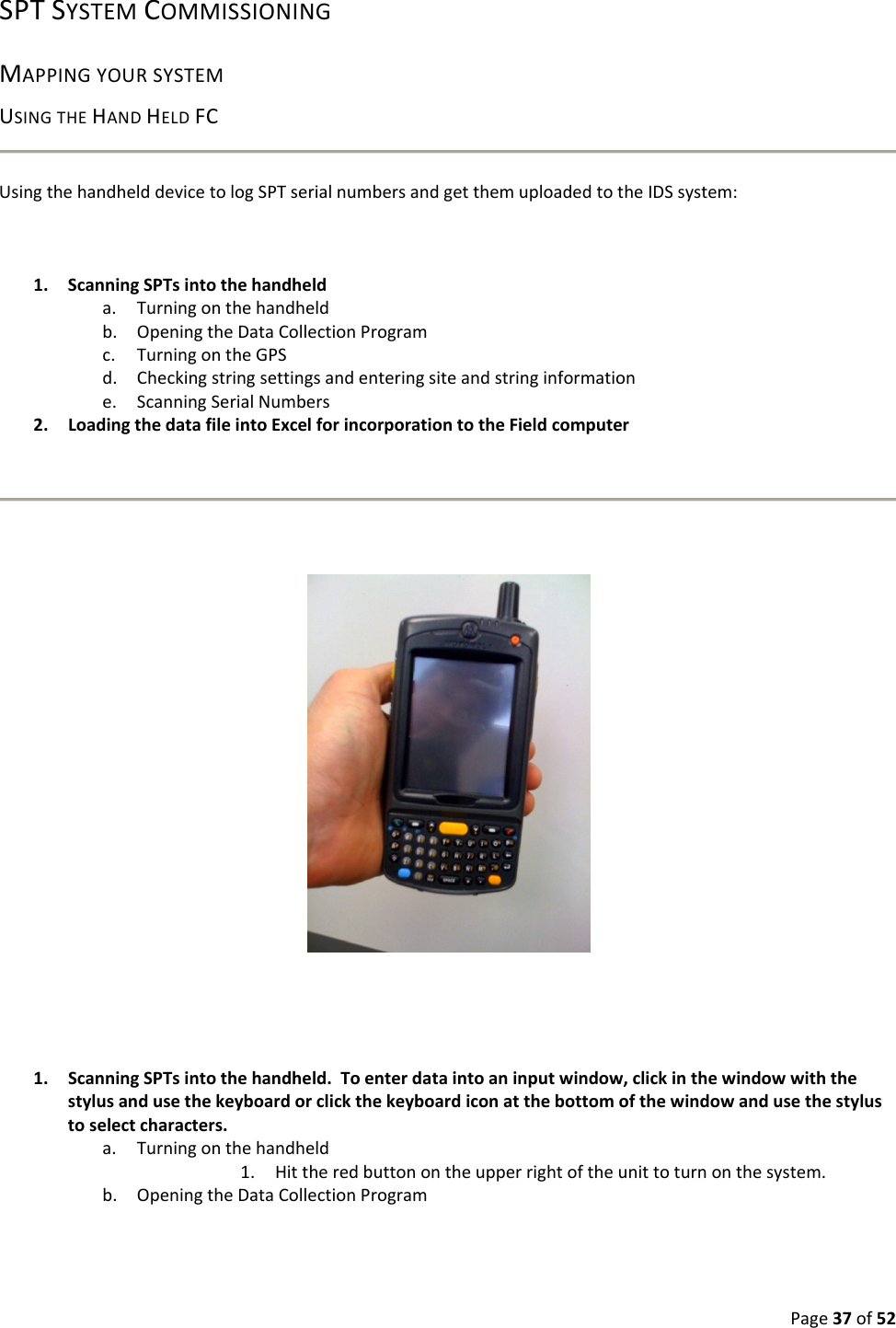 Page37of52SPTSYSTEMCOMMISSIONINGMAPPINGYOURSYSTEMUSINGTHEHANDHELDFCUsingthehandhelddevicetologSPTserialnumbersandgetthemuploadedtotheIDSsystem:1. ScanningSPTsintothehandhelda. Turningonthehandheldb. OpeningtheDataCollectionProgramc. TurningontheGPSd. Checkingstringsettingsandenteringsiteandstringinformatione. ScanningSerialNumbers2. LoadingthedatafileintoExcelforincorporationtotheFieldcomputer1. ScanningSPTsintothehandheld.Toenterdataintoaninputwindow,clickinthewindowwiththestylusandusethekeyboardorclickthekeyboardiconatthebottomofthewindowandusethestylustoselectcharacters.a. Turningonthehandheld1. Hittheredbuttonontheupperrightoftheunittoturnonthesystem.b. OpeningtheDataCollectionProgram
