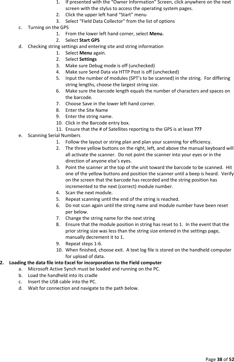 Page38of521. Ifpresentedwiththe“OwnerInformation”Screen,clickanywhereonthenextscreenwiththestylustoaccesstheoperatingsystempages.2. Clicktheupperlefthand“Start”menu3. Select“FieldDataCollector”fromthelistofoptionsc. TurningontheGPS1. Fromthelowerlefthandcorner,selectMenu.2. SelectStartGPSd. Checkingstringsettingsandenteringsiteandstringinformation1. SelectMenuagain.2. SelectSettings3. MakesureDebugmodeisoff(unchecked)4. MakesureSendDataviaHTTPPostisoff(unchecked)5. Inputthenumberofmodules(SPT’stobescanned)inthestring.Fordifferingstringlengths,choosethelargeststringsize.6. Makesurethebarcodelengthequalsthenumberofcharactersandspacesonthebarcode.7. ChooseSaveinthelowerlefthandcorner.8. EntertheSiteName9. Enterthestringname.10. ClickintheBarcodeentrybox.11. Ensurethatthe#ofSatellitesreportingtotheGPSisatleast???e. ScanningSerialNumbers1. Followthelayoutorstringplanandplanyourscanningforefficiency.2. Thethreeyellowbuttonsontheright,left,andabovethemanualkeyboardwillallactivatethescanner.Donotpointthescannerintoyoureyesorinthedirectionofanyoneelse’seyes.3. Pointthescanneratthetopoftheunittowardthebarcodetobescanned.Hitoneoftheyellowbuttonsandpositionthescanneruntilabeepisheard.Verifyonthescreenthatthebarcodehasrecordedandthestringpositionhasincrementedtothenext(correct)modulenumber.4. Scanthenextmodule.5. Repeatscanninguntiltheendofthestringisreached.6. Donotscanagainuntilthestringnameandmodulenumberhavebeenresetperbelow.7. Changethestringnameforthenextstring8. Ensurethatthemodulepositioninstringhasresetto1.Intheeventthatthepriorstringsizewaslessthanthestringsizeenteredinthesettingspage,manuallydecrementitto1.9. Repeatsteps1‐6.10. Whenfinished,chooseexit.Atextlogfileisstoredonthehandheldcomputerforuploadofdata.2. LoadingthedatafileintoExcelforincorporationtotheFieldcomputera. MicrosoftActiveSynchmustbeloadedandrunningonthePC.b. Loadthehandheldintoitscradlec. InserttheUSBcableintothePC.d. Waitforconnectionandnavigatetothepathbelow.