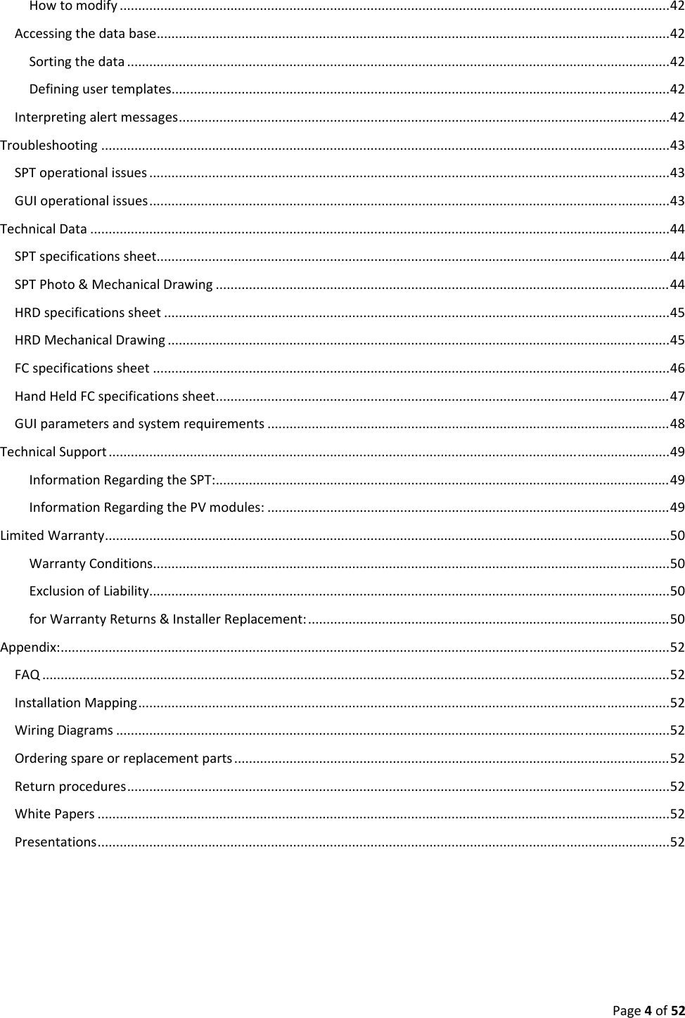 Page4of52Howtomodify.....................................................................................................................................................42Accessingthedatabase...........................................................................................................................................42Sortingthedata...................................................................................................................................................42Definingusertemplates.......................................................................................................................................42Interpretingalertmessages.....................................................................................................................................42Troubleshooting..........................................................................................................................................................43SPToperationalissues.............................................................................................................................................43GUIoperationalissues.............................................................................................................................................43TechnicalData.............................................................................................................................................................44SPTspecificationssheet...........................................................................................................................................44SPTPhoto&MechanicalDrawing...........................................................................................................................44HRDspecificationssheet.........................................................................................................................................45HRDMechanicalDrawing........................................................................................................................................45FCspecificationssheet............................................................................................................................................46HandHeldFCspecificationssheet...........................................................................................................................47GUIparametersandsystemrequirements.............................................................................................................48TechnicalSupport........................................................................................................................................................49InformationRegardingtheSPT:...........................................................................................................................49InformationRegardingthePVmodules:.............................................................................................................49LimitedWarranty.........................................................................................................................................................50WarrantyConditions............................................................................................................................................50ExclusionofLiability.............................................................................................................................................50forWarrantyReturns&InstallerReplacement:..................................................................................................50Appendix:.....................................................................................................................................................................52FAQ..........................................................................................................................................................................52InstallationMapping................................................................................................................................................52WiringDiagrams......................................................................................................................................................52Orderingspareorreplacementparts......................................................................................................................52Returnprocedures...................................................................................................................................................52WhitePapers...........................................................................................................................................................52Presentations...........................................................................................................................................................52