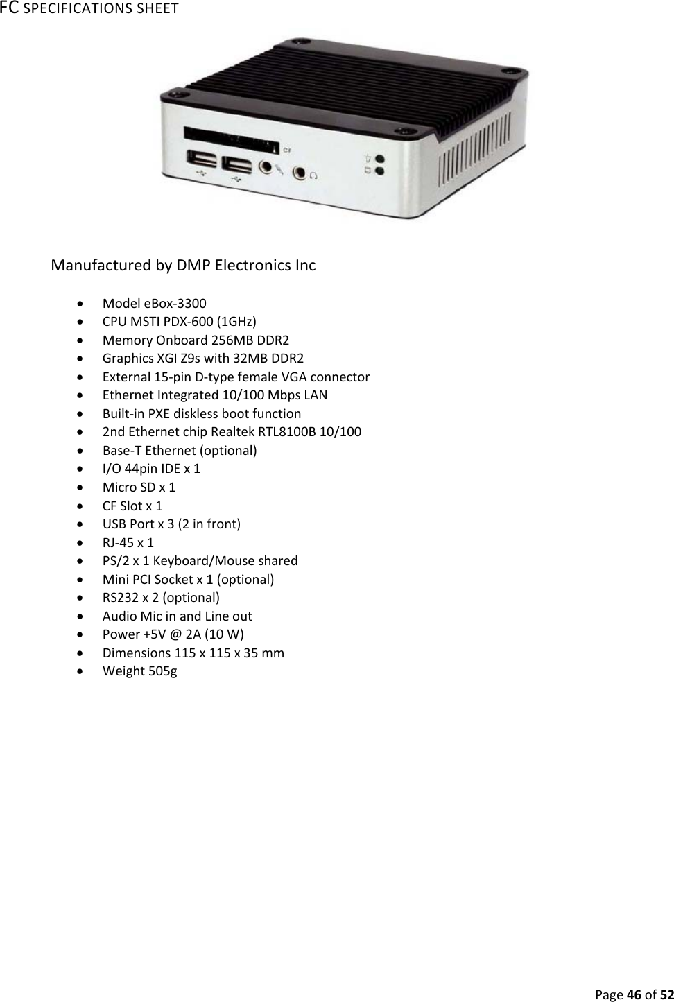 Page46of52FCSPECIFICATIONSSHEETManufacturedbyDMPElectronicsInc ModeleBox‐3300 CPUMSTIPDX‐600(1GHz) MemoryOnboard256MBDDR2 GraphicsXGIZ9swith32MBDDR2 External15‐pinD‐typefemaleVGAconnector EthernetIntegrated10/100MbpsLAN Built‐inPXEdisklessbootfunction 2ndEthernetchipRealtekRTL8100B10/100 Base‐TEthernet(optional) I/O44pinIDEx1 MicroSDx1 CFSlotx1 USBPortx3(2infront) RJ‐45x1 PS/2x1Keyboard/Mouseshared MiniPCISocketx1(optional) RS232x2(optional) AudioMicinandLineout Power+5V@2A(10W) Dimensions115x115x35mm Weight505g