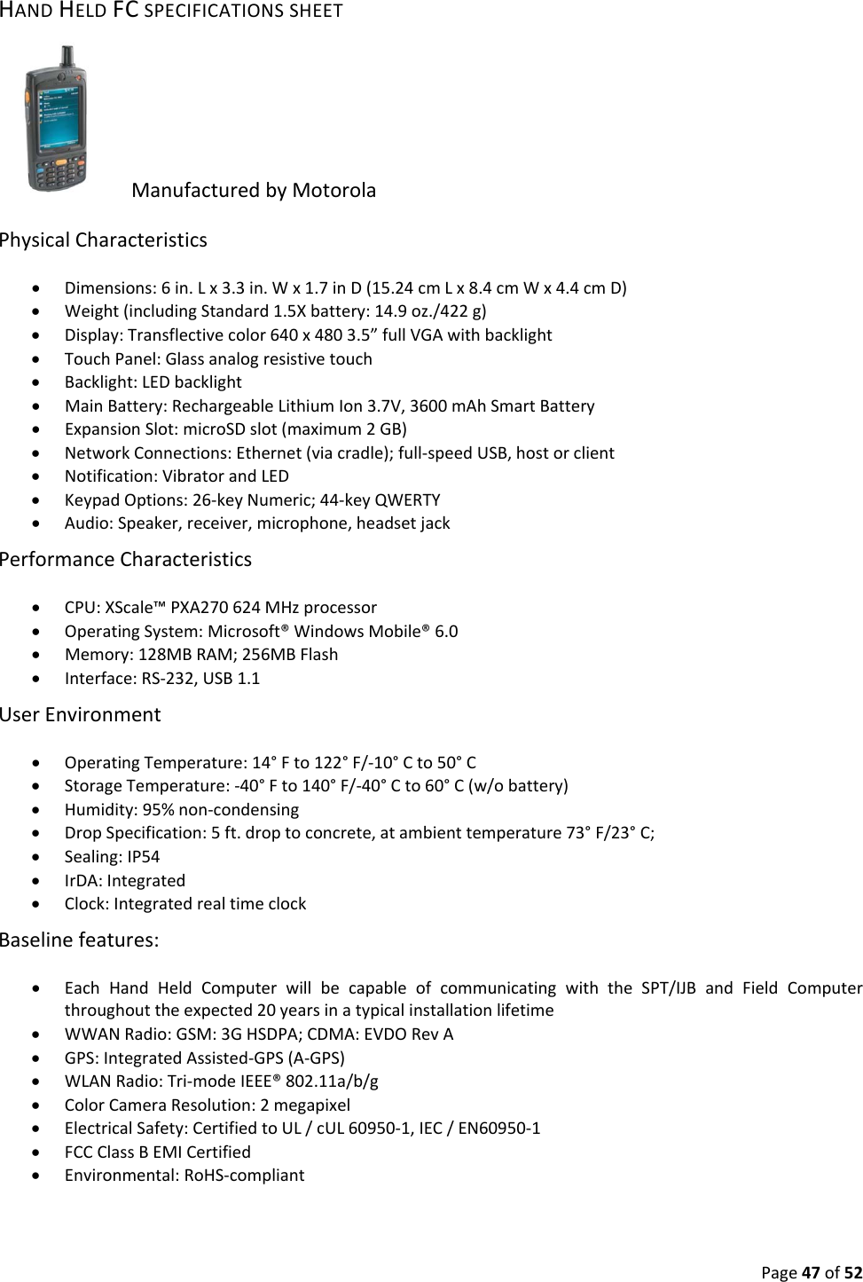 Page47of52HANDHELDFCSPECIFICATIONSSHEETManufacturedbyMotorolaPhysicalCharacteristics Dimensions:6in.Lx3.3in.Wx1.7inD(15.24cmLx8.4cmWx4.4cmD) Weight(includingStandard1.5Xbattery:14.9oz./422g) Display:Transflectivecolor640x4803.5”fullVGAwithbacklight TouchPanel:Glassanalogresistivetouch Backlight:LEDbacklight MainBattery:RechargeableLithiumIon3.7V,3600mAhSmartBattery ExpansionSlot:microSDslot(maximum2GB) NetworkConnections:Ethernet(viacradle);full‐speedUSB,hostorclient Notification:VibratorandLED KeypadOptions:26‐keyNumeric;44‐keyQWERTY Audio:Speaker,receiver,microphone,headsetjackPerformanceCharacteristics CPU:XScale™PXA270624MHzprocessor OperatingSystem:Microsoft®WindowsMobile®6.0 Memory:128MBRAM;256MBFlash Interface:RS‐232,USB1.1UserEnvironment OperatingTemperature:14°Fto122°F/‐10°Cto50°C StorageTemperature:‐40°Fto140°F/‐40°Cto60°C(w/obattery) Humidity:95%non‐condensing DropSpecification:5ft.droptoconcrete,atambienttemperature73°F/23°C; Sealing:IP54 IrDA:Integrated Clock:IntegratedrealtimeclockBaselinefeatures: EachHandHeldComputerwillbecapableofcommunicatingwiththeSPT/IJBandFieldComputerthroughouttheexpected20yearsinatypicalinstallationlifetime WWANRadio:GSM:3GHSDPA;CDMA:EVDORevA GPS:IntegratedAssisted‐GPS(A‐GPS) WLANRadio:Tri‐modeIEEE®802.11a/b/g ColorCameraResolution:2megapixel ElectricalSafety:CertifiedtoUL/cUL60950‐1,IEC/EN60950‐1 FCCClassBEMICertified Environmental:RoHS‐compliant