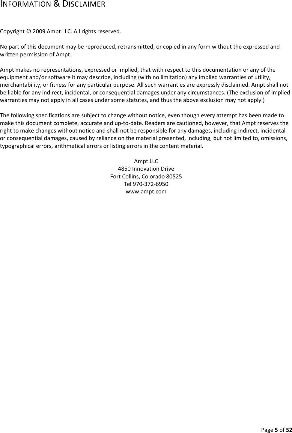 Page5of52INFORMATION&DISCLAIMERCopyright©2009AmptLLC.Allrightsreserved.Nopartofthisdocumentmaybereproduced,retransmitted,orcopiedinanyformwithouttheexpressedandwrittenpermissionofAmpt.Amptmakesnorepresentations,expressedorimplied,thatwithrespecttothisdocumentationoranyoftheequipmentand/orsoftwareitmaydescribe,including(withnolimitation)anyimpliedwarrantiesofutility,merchantability,orfitnessforanyparticularpurpose.Allsuchwarrantiesareexpresslydisclaimed.Amptshallnotbeliableforanyindirect,incidental,orconsequentialdamagesunderanycircumstances.(Theexclusionofimpliedwarrantiesmaynotapplyinallcasesundersomestatutes,andthustheaboveexclusionmaynotapply.)Thefollowingspecificationsaresubjecttochangewithoutnotice,eventhougheveryattempthasbeenmadetomakethisdocumentcomplete,accurateandup‐to‐date.Readersarecautioned,however,thatAmptreservestherighttomakechangeswithoutnoticeandshallnotberesponsibleforanydamages,includingindirect,incidentalorconsequentialdamages,causedbyrelianceonthematerialpresented,including,butnotlimitedto,omissions,typographicalerrors,arithmeticalerrorsorlistingerrorsinthecontentmaterial.AmptLLC4850InnovationDriveFortCollins,Colorado80525Tel970‐372‐6950www.ampt.com