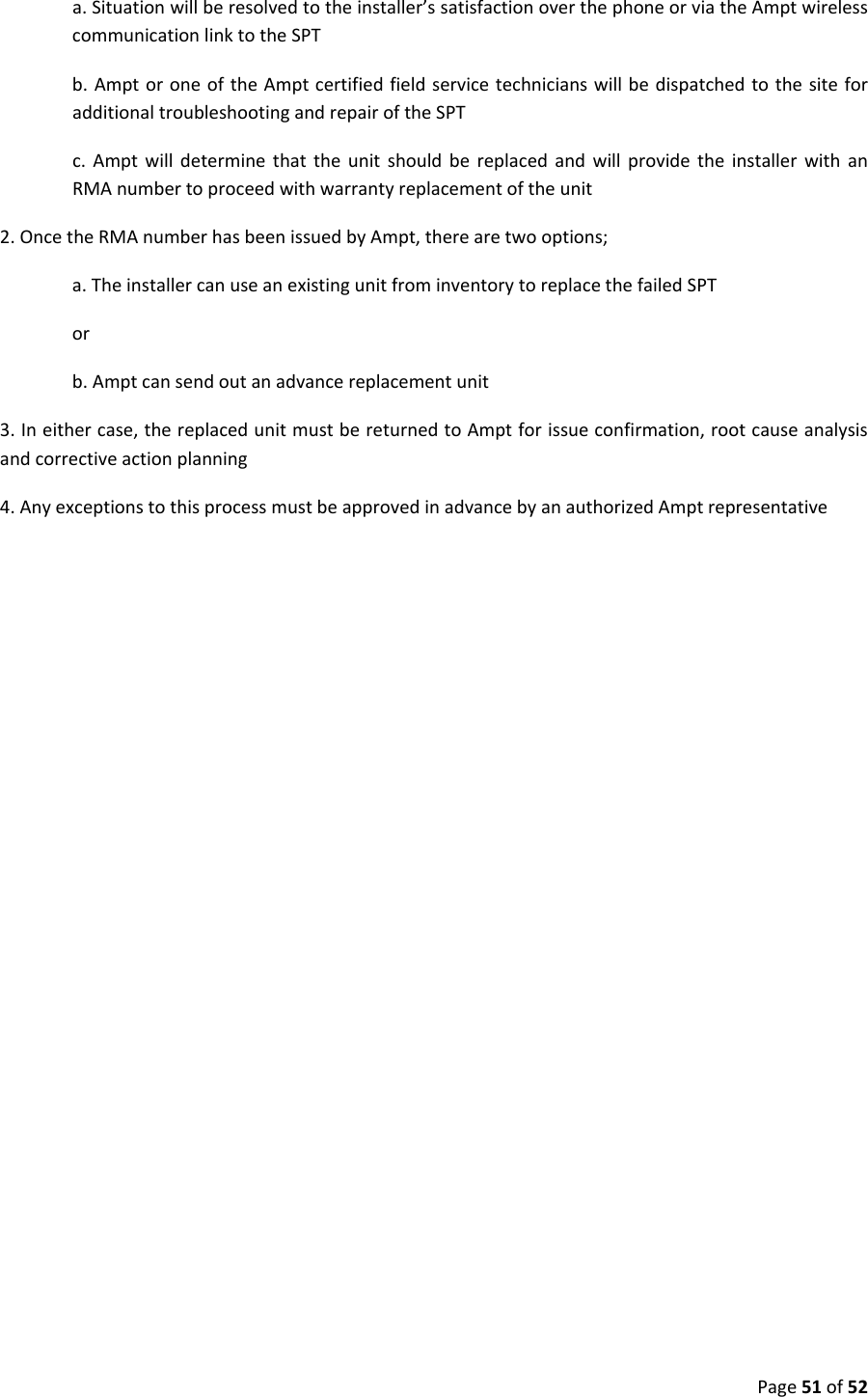 Page51of52a.Situationwillberesolvedtotheinstaller’ssatisfactionoverthephoneorviatheAmptwirelesscommunicationlinktotheSPTb.AmptoroneoftheAmptcertifiedfieldservicetechnicianswillbedispatchedtothesiteforadditionaltroubleshootingandrepairoftheSPTc.AmptwilldeterminethattheunitshouldbereplacedandwillprovidetheinstallerwithanRMAnumbertoproceedwithwarrantyreplacementoftheunit2.OncetheRMAnumberhasbeenissuedbyAmpt,therearetwooptions;a.TheinstallercanuseanexistingunitfrominventorytoreplacethefailedSPTorb.Amptcansendoutanadvancereplacementunit3.Ineithercase,thereplacedunitmustbereturnedtoAmptforissueconfirmation,rootcauseanalysisandcorrectiveactionplanning4.AnyexceptionstothisprocessmustbeapprovedinadvancebyanauthorizedAmptrepresentative
