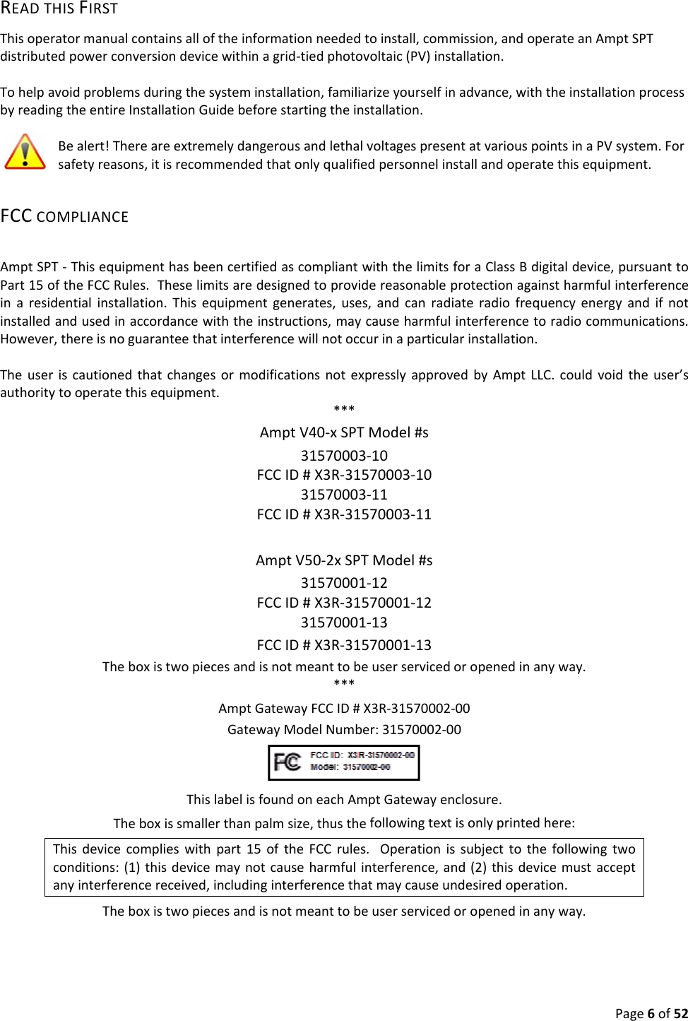 Page6of52READTHISFIRSTThisoperatormanualcontainsalloftheinformationneededtoinstall,commission,andoperateanAmptSPTdistributedpowerconversiondevicewithinagrid‐tiedphotovoltaic(PV)installation.Tohelpavoidproblemsduringthesysteminstallation,familiarizeyourselfinadvance,withtheinstallationprocessbyreadingtheentireInstallationGuidebeforestartingtheinstallation.Bealert!ThereareextremelydangerousandlethalvoltagespresentatvariouspointsinaPVsystem.Forsafetyreasons,itisrecommendedthatonlyqualifiedpersonnelinstallandoperatethisequipment.FCCCOMPLIANCEAmptSPT‐ThisequipmenthasbeencertifiedascompliantwiththelimitsforaClassBdigitaldevice,pursuanttoPart15oftheFCCRules.Theselimitsaredesignedtoprovidereasonableprotectionagainstharmfulinterferenceinaresidentialinstallation.Thisequipmentgenerates,uses,andcanradiateradiofrequencyenergyandifnotinstalledandusedinaccordancewiththeinstructions,maycauseharmfulinterferencetoradiocommunications.However,thereisnoguaranteethatinterferencewillnotoccurinaparticularinstallation.TheuseriscautionedthatchangesormodificationsnotexpresslyapprovedbyAmptLLC.couldvoidtheuser’sauthoritytooperatethisequipment.***AmptV40‐xSPTModel#s31570003‐10FCCID#X3R‐31570003‐1031570003‐11FCCID#X3R‐31570003‐11AmptV50‐2xSPTModel#s31570001‐12FCCID#X3R‐31570001‐1231570001‐13FCCID#X3R‐31570001‐13Theboxistwopiecesandisnotmeanttobeuserservicedoropenedinanyway.***AmptGatewayFCCID#X3R‐31570002‐00GatewayModelNumber:31570002‐00ThislabelisfoundoneachAmptGatewayenclosure.Theboxissmallerthanpalmsize,thusthefollowingtextisonlyprintedhere:Thisdevicecomplieswithpart15oftheFCCrules.Operationissubjecttothefollowingtwoconditions:(1)thisdevicemaynotcauseharmfulinterference,and(2)thisdevicemustacceptanyinterferencereceived,includinginterferencethatmaycauseundesiredoperation.Theboxistwopiecesandisnotmeanttobeuserservicedoropenedinanyway.