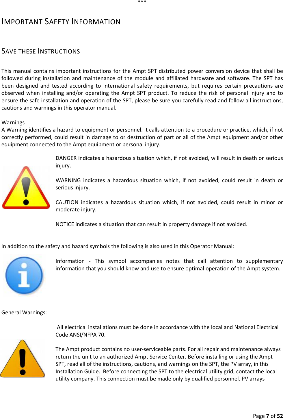 Page7of52***IMPORTANTSAFETYINFORMATIONSAVETHESEINSTRUCTIONSThismanualcontainsimportantinstructionsfortheAmptSPTdistributedpowerconversiondevicethatshallbefollowedduringinstallationandmaintenanceofthemoduleandaffiliatedhardwareandsoftware.TheSPThasbeendesignedandtestedaccordingtointernationalsafetyrequirements,butrequirescertainprecautionsareobservedwheninstallingand/oroperatingtheAmptSPTproduct.ToreducetheriskofpersonalinjuryandtoensurethesafeinstallationandoperationoftheSPT,pleasebesureyoucarefullyreadandfollowallinstructions,cautionsandwarningsinthisoperatormanual.WarningsAWarningidentifiesahazardtoequipmentorpersonnel.Itcallsattentiontoaprocedureorpractice,which,ifnotcorrectlyperformed,couldresultindamagetoordestructionofpartoralloftheAmptequipmentand/orotherequipmentconnectedtotheAmptequipmentorpersonalinjury. DANGERindicatesahazardoussituationwhich,ifnotavoided,willresultindeathorseriousinjury.WARNINGindicatesahazardoussituationwhich,ifnotavoided,couldresultindeathorseriousinjury.CAUTIONindicatesahazardoussituationwhich,ifnotavoided,couldresultinminorormoderateinjury.NOTICEindicatesasituationthatcanresultinpropertydamageifnotavoided.InadditiontothesafetyandhazardsymbolsthefollowingisalsousedinthisOperatorManual:Information‐ThissymbolaccompaniesnotesthatcallattentiontosupplementaryinformationthatyoushouldknowandusetoensureoptimaloperationoftheAmptsystem.GeneralWarnings:AllelectricalinstallationsmustbedoneinaccordancewiththelocalandNationalElectricalCodeANSI/NFPA70.TheAmptproductcontainsnouser‐serviceableparts.ForallrepairandmaintenancealwaysreturntheunittoanauthorizedAmptServiceCenter.BeforeinstallingorusingtheAmptSPT,readalloftheinstructions,cautions,andwarningsontheSPT,thePVarray,inthisInstallationGuide.BeforeconnectingtheSPTtotheelectricalutilitygrid,contactthelocalutilitycompany.Thisconnectionmustbemadeonlybyqualifiedpersonnel.PVarrays