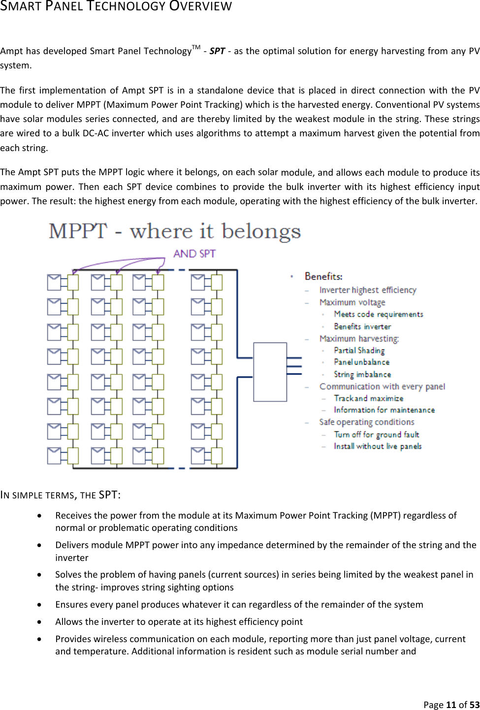 Page11of53SMARTPANELTECHNOLOGYOVERVIEWAmpthasdevelopedSmartPanelTechnologyTM‐SPT‐astheoptimalsolutionforenergyharvestingfromanyPVsystem.ThefirstimplementationofAmptSPTisinastandalonedevicethatisplacedindirectconnectionwiththePVmoduletodeliverMPPT(MaximumPowerPointTracking)whichistheharvestedenergy.ConventionalPVsystemshavesolarmodulesseriesconnected,andaretherebylimitedbytheweakestmoduleinthestring.ThesestringsarewiredtoabulkDC‐ACinverterwhichusesalgorithmstoattemptamaximumharvestgiventhepotentialfromeachstring.TheAmptSPTputstheMPPTlogicwhereitbelongs,oneachsolarmodule,andallowseachmoduletoproduceitsmaximumpower.TheneachSPTdevicecombinestoprovidethebulkinverterwithitshighestefficiencyinputpower.Theresult:thehighestenergyfromeachmodule,operatingwiththehighestefficiencyofthebulkinverter. INSIMPLETERMS,THESPT:• ReceivesthepowerfromthemoduleatitsMaximumPowerPointTracking(MPPT)regardlessofnormalorproblematicoperatingconditions• DeliversmoduleMPPTpowerintoanyimpedancedeterminedbytheremainderofthestringandtheinverter• Solvestheproblemofhavingpanels(currentsources)inseriesbeinglimitedbytheweakestpanelinthestring‐improvesstringsightingoptions• Ensureseverypanelproduceswhateveritcanregardlessoftheremainderofthesystem• Allowstheinvertertooperateatitshighestefficiencypoint• Provideswirelesscommunicationoneachmodule,reportingmorethanjustpanelvoltage,currentandtemperature.Additionalinformationisresidentsuchasmoduleserialnumberand