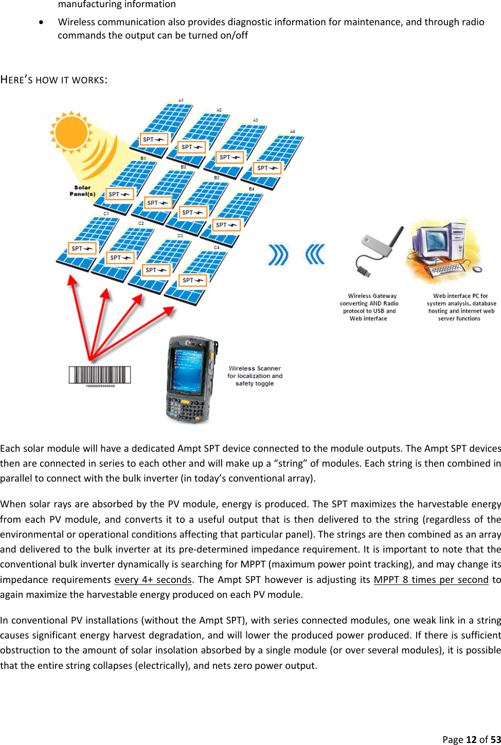 Page12of53manufacturinginformation• Wirelesscommunicationalsoprovidesdiagnosticinformationformaintenance,andthroughradiocommandstheoutputcanbeturnedon/offHERE’SHOWITWORKS: EachsolarmodulewillhaveadedicatedAmptSPTdeviceconnectedtothemoduleoutputs.TheAmptSPTdevicesthenareconnectedinseriestoeachotherandwillmakeupa“string”ofmodules.Eachstringisthencombinedinparalleltoconnectwiththebulkinverter(intoday’sconventionalarray).WhensolarraysareabsorbedbythePVmodule,energyisproduced.TheSPTmaximizestheharvestableenergyfromeachPVmodule,andconvertsittoausefuloutputthatisthendeliveredtothestring(regardlessoftheenvironmentaloroperationalconditionsaffectingthatparticularpanel).Thestringsarethencombinedasanarrayanddeliveredtothebulkinverteratitspre‐determinedimpedancerequirement.ItisimportanttonotethattheconventionalbulkinverterdynamicallyissearchingforMPPT(maximumpowerpointtracking),andmaychangeitsimpedancerequirementsevery4+seconds.TheAmptSPThoweverisadjustingitsMPPT8timespersecondtoagainmaximizetheharvestableenergyproducedoneachPVmodule.InconventionalPVinstallations(withouttheAmptSPT),withseriesconnectedmodules,oneweaklinkinastringcausessignificantenergyharvestdegradation,andwilllowertheproducedpowerproduced.Ifthereissufficientobstructiontotheamountofsolarinsolationabsorbedbyasinglemodule(oroverseveralmodules),itispossiblethattheentirestringcollapses(electrically),andnetszeropoweroutput.
