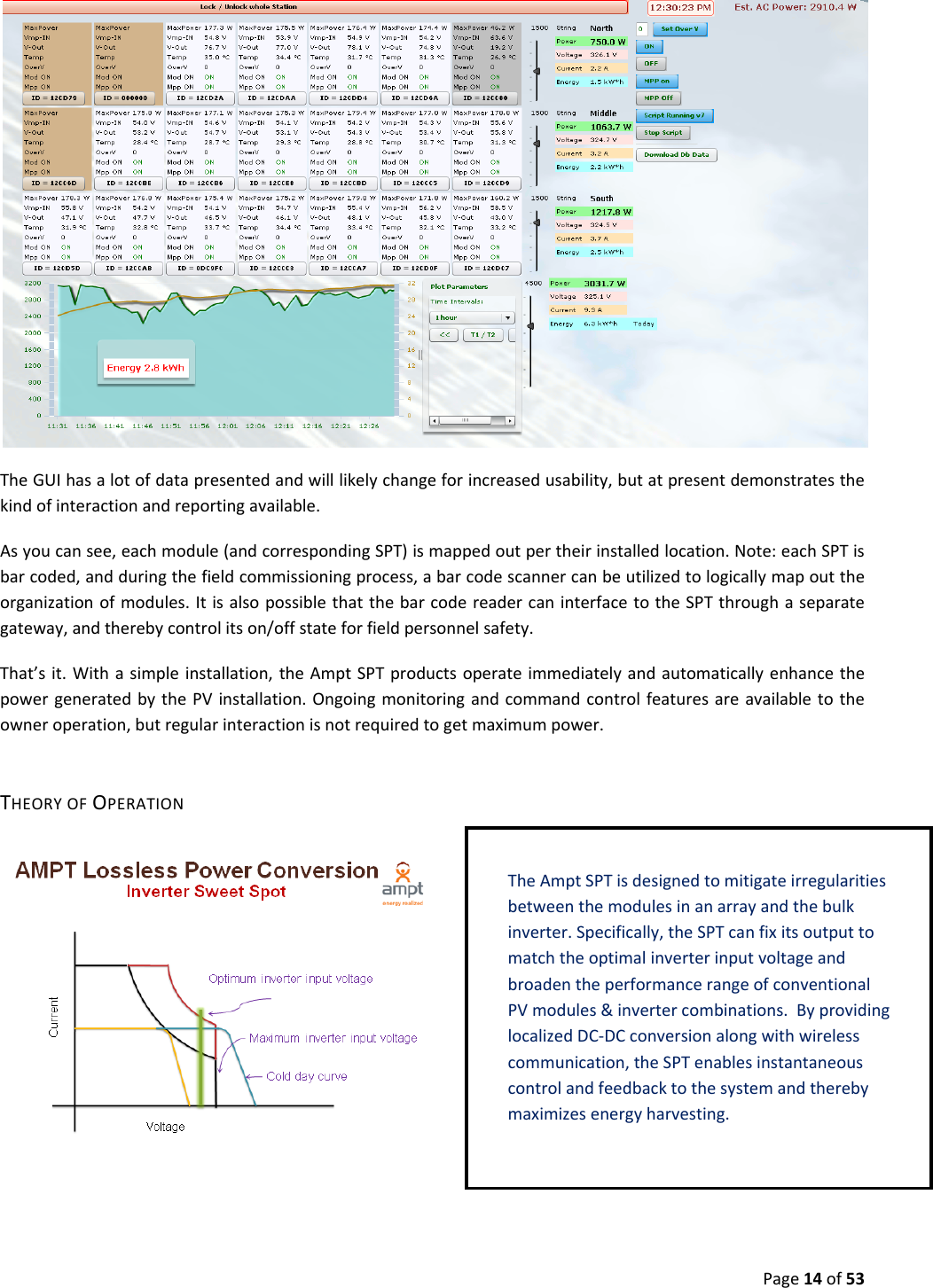 Page14of53TheGUIhasalotofdatapresentedandwilllikelychangeforincreasedusability,butatpresentdemonstratesthekindofinteractionandreportingavailable.Asyoucansee,eachmodule(andcorrespondingSPT)ismappedoutpertheirinstalledlocation.Note:eachSPTisbarcoded,andduringthefieldcommissioningprocess,abarcodescannercanbeutilizedtologicallymapouttheorganizationofmodules.ItisalsopossiblethatthebarcodereadercaninterfacetotheSPTthroughaseparategateway,andtherebycontrolitson/offstateforfieldpersonnelsafety.That’sit.Withasimpleinstallation,theAmptSPTproductsoperateimmediatelyandautomaticallyenhancethepowergeneratedbythePVinstallation.Ongoingmonitoringandcommandcontrolfeaturesareavailabletotheowneroperation,butregularinteractionisnotrequiredtogetmaximumpower.THEORYOFOPERATIONTheAmpt SPTisdesignedtomitigateirregularitiesbetweenthemodulesinanarrayandthebulkinverter.Specifically,theSPTcanfixitsoutputtomatchtheoptimalinverterinputvoltageandbroadentheperformancerangeofconventionalPVmodules&invertercombinations.ByprovidinglocalizedDC‐DCconversionalongwithwirelesscommunication,theSPTenablesinstantaneouscontrolandfeedbacktothesystemandtherebymaximizesenergyharvesting.