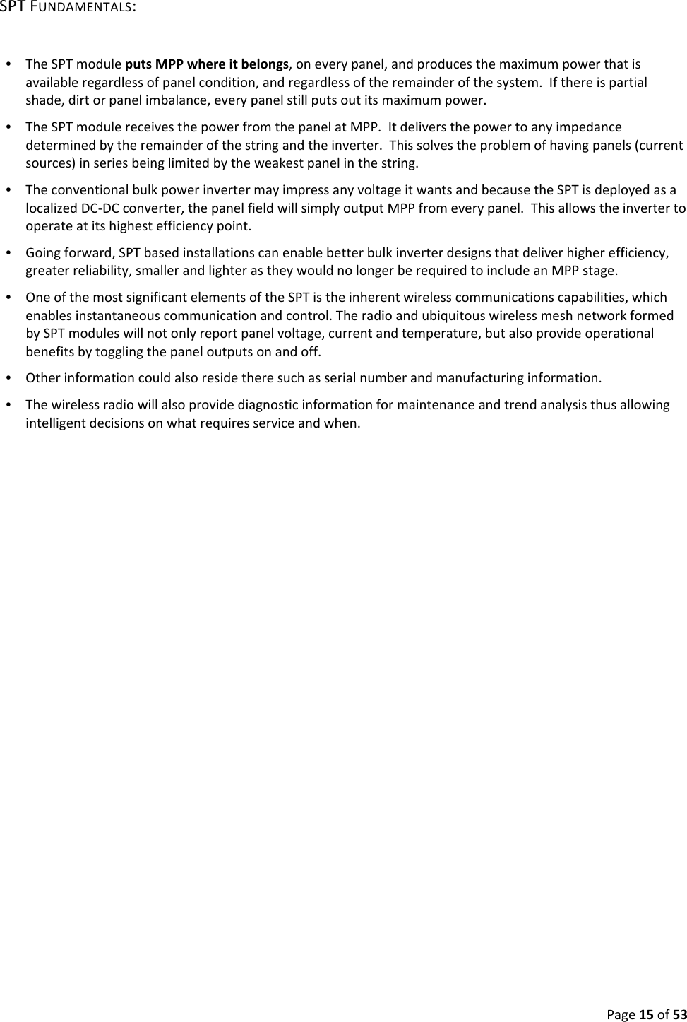 Page15of53SPTFUNDAMENTALS:•  TheSPTmoduleputsMPPwhereitbelongs,oneverypanel,andproducesthemaximumpowerthatisavailableregardlessofpanelcondition,andregardlessoftheremainderofthesystem.Ifthereispartialshade,dirtorpanelimbalance,everypanelstillputsoutitsmaximumpower.•  TheSPTmodulereceivesthepowerfromthepanelatMPP.Itdeliversthepowertoanyimpedancedeterminedbytheremainderofthestringandtheinverter.Thissolvestheproblemofhavingpanels(currentsources)inseriesbeinglimitedbytheweakestpanelinthestring.•  TheconventionalbulkpowerinvertermayimpressanyvoltageitwantsandbecausetheSPTisdeployedasalocalizedDC‐DCconverter,thepanelfieldwillsimplyoutputMPPfromeverypanel.Thisallowstheinvertertooperateatitshighestefficiencypoint.•  Goingforward,SPTbasedinstallationscanenablebetterbulkinverterdesignsthatdeliverhigherefficiency,greaterreliability,smallerandlighterastheywouldnolongerberequiredtoincludeanMPPstage.•  OneofthemostsignificantelementsoftheSPTistheinherentwirelesscommunicationscapabilities,whichenablesinstantaneouscommunicationandcontrol.TheradioandubiquitouswirelessmeshnetworkformedbySPTmoduleswillnotonlyreportpanelvoltage,currentandtemperature,butalsoprovideoperationalbenefitsbytogglingthepaneloutputsonandoff.•  Otherinformationcouldalsoresidetheresuchasserialnumberandmanufacturinginformation.•  Thewirelessradiowillalsoprovidediagnosticinformationformaintenanceandtrendanalysisthusallowingintelligentdecisionsonwhatrequiresserviceandwhen.