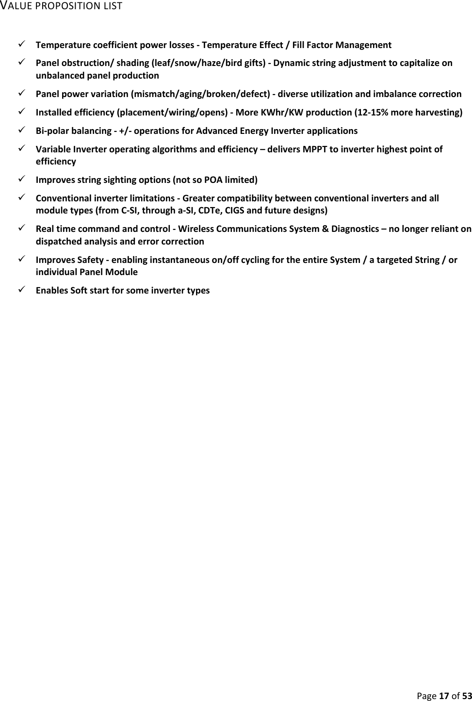 Page17of53VALUEPROPOSITIONLIST Temperaturecoefficientpowerlosses‐TemperatureEffect/FillFactorManagement Panelobstruction/shading(leaf/snow/haze/birdgifts)‐Dynamicstringadjustmenttocapitalizeonunbalancedpanelproduction Panelpowervariation(mismatch/aging/broken/defect)‐diverseutilizationandimbalancecorrection Installedefficiency(placement/wiring/opens)‐MoreKWhr/KWproduction(12‐15%moreharvesting) Bi‐polarbalancing‐+/‐operationsforAdvancedEnergyInverterapplications VariableInverteroperatingalgorithmsandefficiency–deliversMPPTtoinverterhighestpointofefficiency Improvesstringsightingoptions(notsoPOAlimited) Conventionalinverterlimitations‐Greatercompatibilitybetweenconventionalinvertersandallmoduletypes(fromC‐SI,througha‐SI,CDTe,CIGSandfuturedesigns) Realtimecommandandcontrol‐WirelessCommunicationsSystem&Diagnostics–nolongerreliantondispatchedanalysisanderrorcorrection ImprovesSafety‐enablinginstantaneouson/offcyclingfortheentireSystem/atargetedString/orindividualPanelModule EnablesSoftstartforsomeinvertertypes