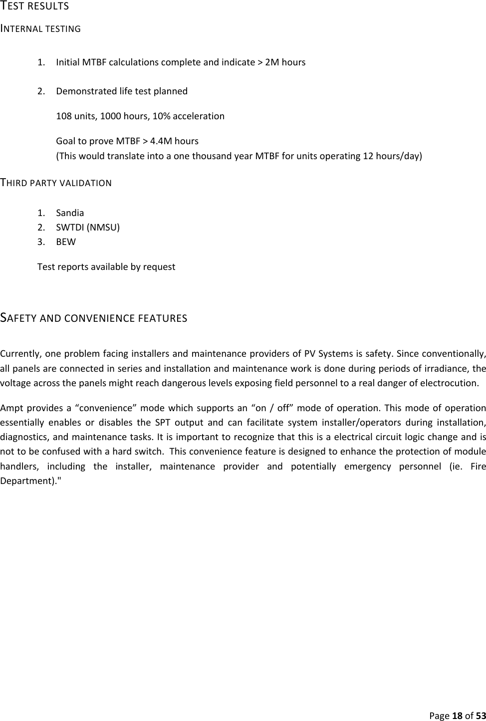 Page18of53TESTRESULTSINTERNALTESTING1. InitialMTBFcalculationscompleteandindicate>2Mhours2. Demonstratedlifetestplanned108units,1000hours,10%accelerationGoaltoproveMTBF>4.4Mhours(ThiswouldtranslateintoaonethousandyearMTBFforunitsoperating12hours/day)THIRDPARTYVALIDATION1. Sandia2. SWTDI(NMSU)3. BEWTestreportsavailablebyrequestSAFETYANDCONVENIENCEFEATURESCurrently,oneproblemfacinginstallersandmaintenanceprovidersofPVSystemsissafety.Sinceconventionally,allpanelsareconnectedinseriesandinstallationandmaintenanceworkisdoneduringperiodsofirradiance,thevoltageacrossthepanelsmightreachdangerouslevelsexposingfieldpersonneltoarealdangerofelectrocution.Amptprovidesa“convenience”modewhichsupportsan“on/off”modeofoperation.ThismodeofoperationessentiallyenablesordisablestheSPToutputandcanfacilitatesysteminstaller/operatorsduringinstallation,diagnostics,andmaintenancetasks.Itisimportanttorecognizethatthisisaelectricalcircuitlogicchangeandisnottobeconfusedwithahardswitch.Thisconveniencefeatureisdesignedtoenhancetheprotectionofmodulehandlers,includingtheinstaller,maintenanceproviderandpotentiallyemergencypersonnel(ie.FireDepartment)."