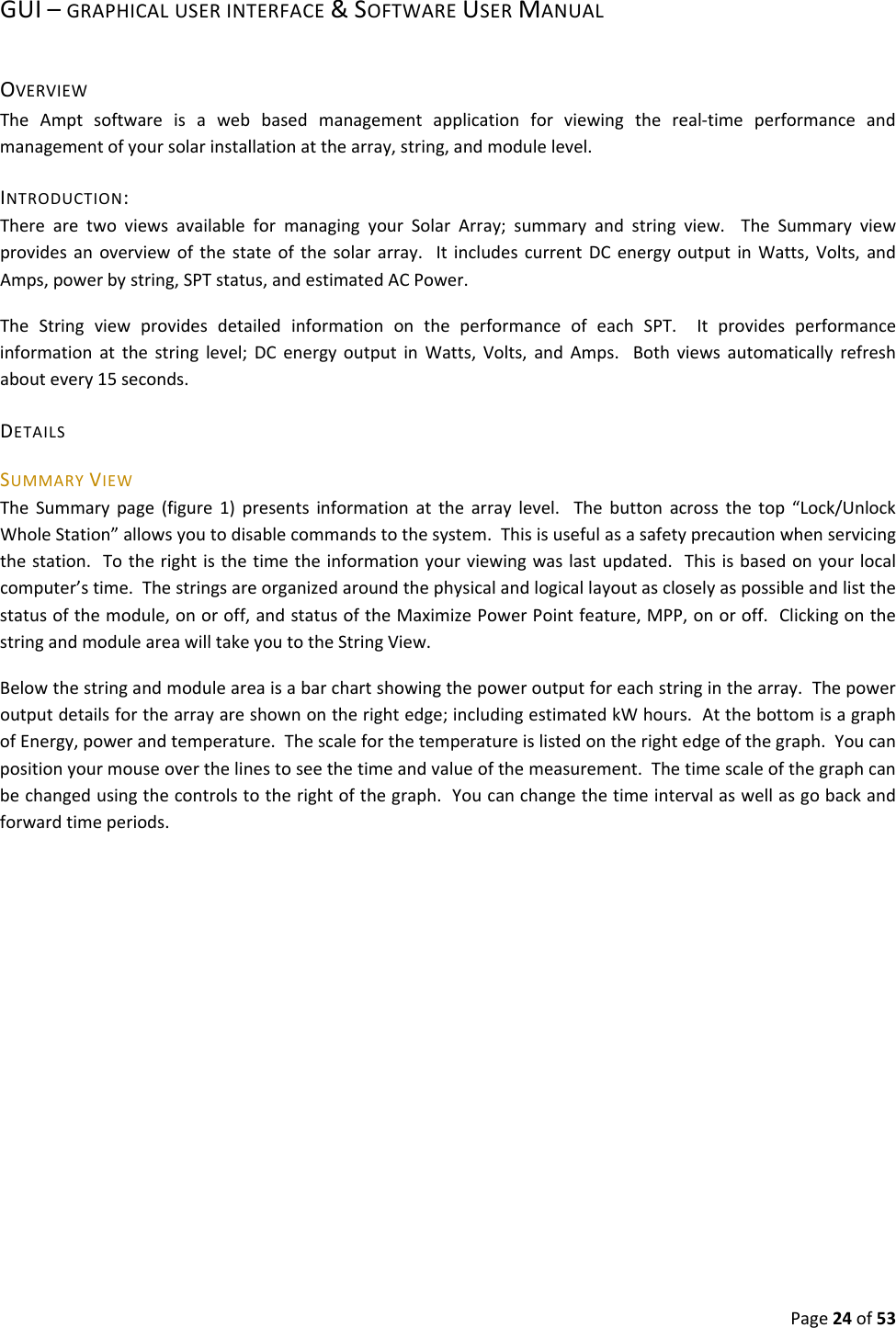 Page24of53GUI–GRAPHICALUSERINTERFACE&SOFTWAREUSERMANUALOVERVIEWTheAmptsoftwareisawebbasedmanagementapplicationforviewingthereal‐timeperformanceandmanagementofyoursolarinstallationatthearray,string,andmodulelevel.INTRODUCTION:TherearetwoviewsavailableformanagingyourSolarArray;summaryandstringview.TheSummaryviewprovidesanoverviewofthestateofthesolararray.ItincludescurrentDCenergyoutputinWatts,Volts,andAmps,powerbystring,SPTstatus,andestimatedACPower.TheStringviewprovidesdetailedinformationontheperformanceofeachSPT.Itprovidesperformanceinformationatthestringlevel;DCenergyoutputinWatts,Volts,andAmps.Bothviewsautomaticallyrefreshaboutevery15seconds.DETAILSSUMMARYVIEWTheSummarypage(figure1)presentsinformationatthearraylevel.Thebuttonacrossthetop“Lock/UnlockWholeStation”allowsyoutodisablecommandstothesystem.Thisisusefulasasafetyprecautionwhenservicingthestation.Totherightisthetimetheinformationyourviewingwaslastupdated.Thisisbasedonyourlocalcomputer’stime.Thestringsareorganizedaroundthephysicalandlogicallayoutascloselyaspossibleandlistthestatusofthemodule,onoroff,andstatusoftheMaximizePowerPointfeature,MPP,onoroff.ClickingonthestringandmoduleareawilltakeyoutotheStringView.Belowthestringandmoduleareaisabarchartshowingthepoweroutputforeachstringinthearray.Thepoweroutputdetailsforthearrayareshownontherightedge;includingestimatedkWhours.AtthebottomisagraphofEnergy,powerandtemperature.Thescaleforthetemperatureislistedontherightedgeofthegraph.Youcanpositionyourmouseoverthelinestoseethetimeandvalueofthemeasurement.Thetimescaleofthegraphcanbechangedusingthecontrolstotherightofthegraph.Youcanchangethetimeintervalaswellasgobackandforwardtimeperiods.