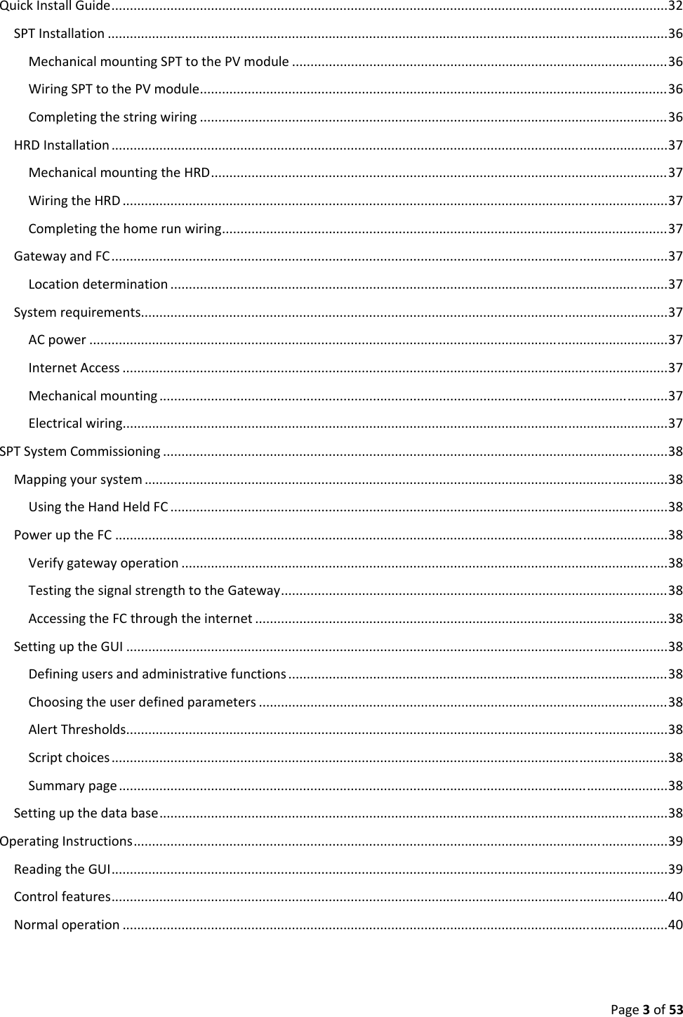 Page3of53QuickInstallGuide.......................................................................................................................................................32SPTInstallation........................................................................................................................................................36MechanicalmountingSPTtothePVmodule......................................................................................................36WiringSPTtothePVmodule...............................................................................................................................36Completingthestringwiring...............................................................................................................................36HRDInstallation.......................................................................................................................................................37MechanicalmountingtheHRD............................................................................................................................37WiringtheHRD....................................................................................................................................................37Completingthehomerunwiring.........................................................................................................................37GatewayandFC.......................................................................................................................................................37Locationdetermination.......................................................................................................................................37Systemrequirements...............................................................................................................................................37ACpower.............................................................................................................................................................37InternetAccess....................................................................................................................................................37Mechanicalmounting..........................................................................................................................................37Electricalwiring....................................................................................................................................................37SPTSystemCommissioning.........................................................................................................................................38Mappingyoursystem..............................................................................................................................................38UsingtheHandHeldFC.......................................................................................................................................38PoweruptheFC......................................................................................................................................................38Verifygatewayoperation....................................................................................................................................38TestingthesignalstrengthtotheGateway.........................................................................................................38AccessingtheFCthroughtheinternet................................................................................................................38SettinguptheGUI...................................................................................................................................................38Definingusersandadministrativefunctions.......................................................................................................38Choosingtheuserdefinedparameters...............................................................................................................38AlertThresholds...................................................................................................................................................38Scriptchoices.......................................................................................................................................................38Summarypage.....................................................................................................................................................38Settingupthedatabase..........................................................................................................................................38OperatingInstructions.................................................................................................................................................39ReadingtheGUI.......................................................................................................................................................39Controlfeatures.......................................................................................................................................................40Normaloperation....................................................................................................................................................40