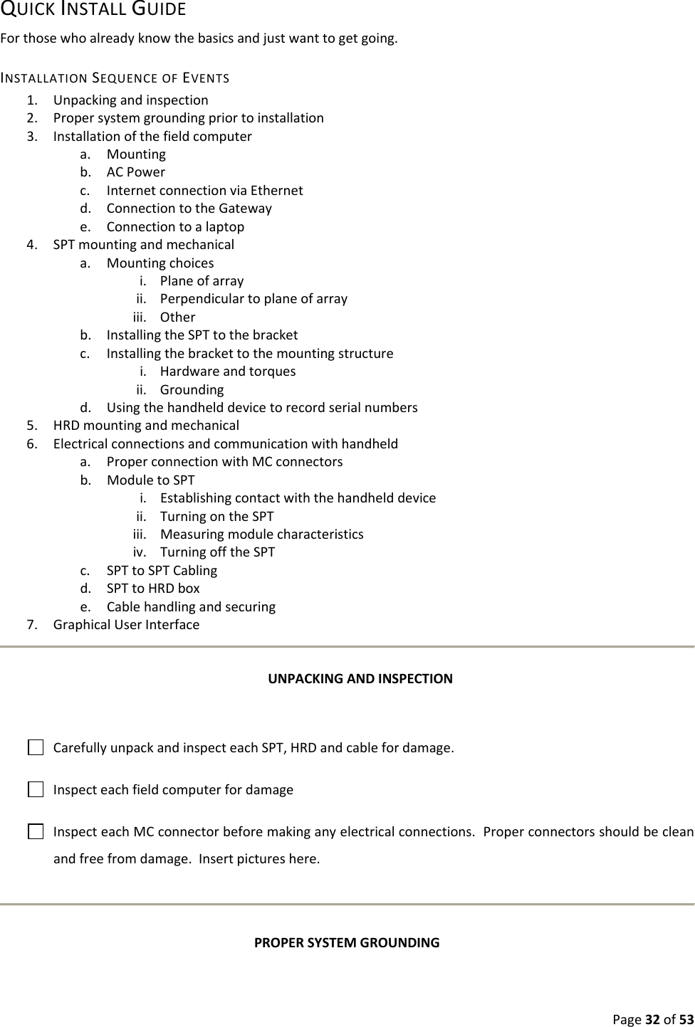 Page32of53QUICKINSTALLGUIDEForthosewhoalreadyknowthebasicsandjustwanttogetgoing.INSTALLATIONSEQUENCEOFEVENTS1. Unpackingandinspection2. Propersystemgroundingpriortoinstallation3. Installationofthefieldcomputera. Mountingb. ACPowerc. InternetconnectionviaEthernetd. ConnectiontotheGatewaye. Connectiontoalaptop4. SPTmountingandmechanicala. Mountingchoicesi. Planeofarrayii. Perpendiculartoplaneofarrayiii. Otherb. InstallingtheSPTtothebracketc. Installingthebrackettothemountingstructurei. Hardwareandtorquesii. Groundingd. Usingthehandhelddevicetorecordserialnumbers5. HRDmountingandmechanical6. Electricalconnectionsandcommunicationwithhandhelda. ProperconnectionwithMCconnectorsb. ModuletoSPTi. Establishingcontactwiththehandhelddeviceii. TurningontheSPTiii. Measuringmodulecharacteristicsiv. TurningofftheSPTc. SPTtoSPTCablingd. SPTtoHRDboxe. Cablehandlingandsecuring7. GraphicalUserInterfaceUNPACKINGANDINSPECTIONCarefullyunpackandinspecteachSPT,HRDandcablefordamage.InspecteachfieldcomputerfordamageInspecteachMCconnectorbeforemakinganyelectricalconnections.Properconnectorsshouldbecleanandfreefromdamage.Insertpictureshere.PROPERSYSTEMGROUNDING