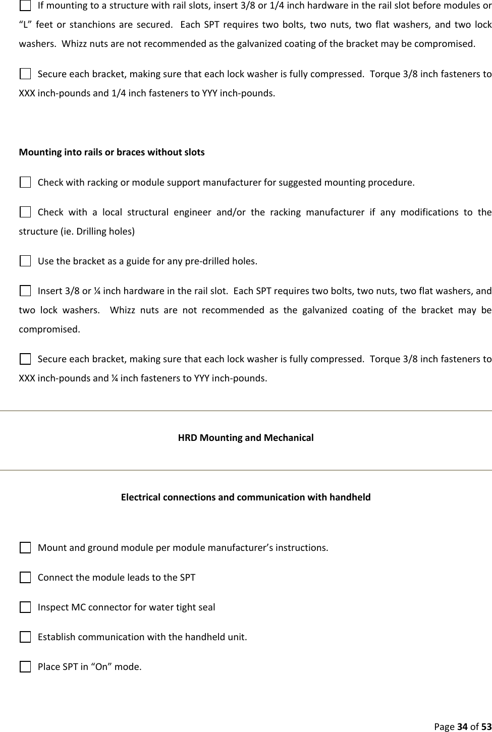 Page34of53Ifmountingtoastructurewithrailslots,insert3/8or1/4inchhardwareintherailslotbeforemodulesor“L”feetorstanchionsaresecured.EachSPTrequirestwobolts,twonuts,twoflatwashers,andtwolockwashers.Whizznutsarenotrecommendedasthegalvanizedcoatingofthebracketmaybecompromised.Secureeachbracket,makingsurethateachlockwasherisfullycompressed.Torque3/8inchfastenerstoXXXinch‐poundsand1/4inchfastenerstoYYYinch‐pounds.MountingintorailsorbraceswithoutslotsCheckwithrackingormodulesupportmanufacturerforsuggestedmountingprocedure.Checkwithalocalstructuralengineerand/ortherackingmanufacturerifanymodificationstothestructure(ie.Drillingholes)Usethebracketasaguideforanypre‐drilledholes.Insert3/8or¼inchhardwareintherailslot.EachSPTrequirestwobolts,twonuts,twoflatwashers,andtwolockwashers.Whizznutsarenotrecommendedasthegalvanizedcoatingofthebracketmaybecompromised.Secureeachbracket,makingsurethateachlockwasherisfullycompressed.Torque3/8inchfastenerstoXXXinch‐poundsand¼inchfastenerstoYYYinch‐pounds.HRDMountingandMechanicalElectricalconnectionsandcommunicationwithhandheldMountandgroundmodulepermodulemanufacturer’sinstructions.ConnectthemoduleleadstotheSPTInspectMCconnectorforwatertightsealEstablishcommunicationwiththehandheldunit.PlaceSPTin“On”mode.