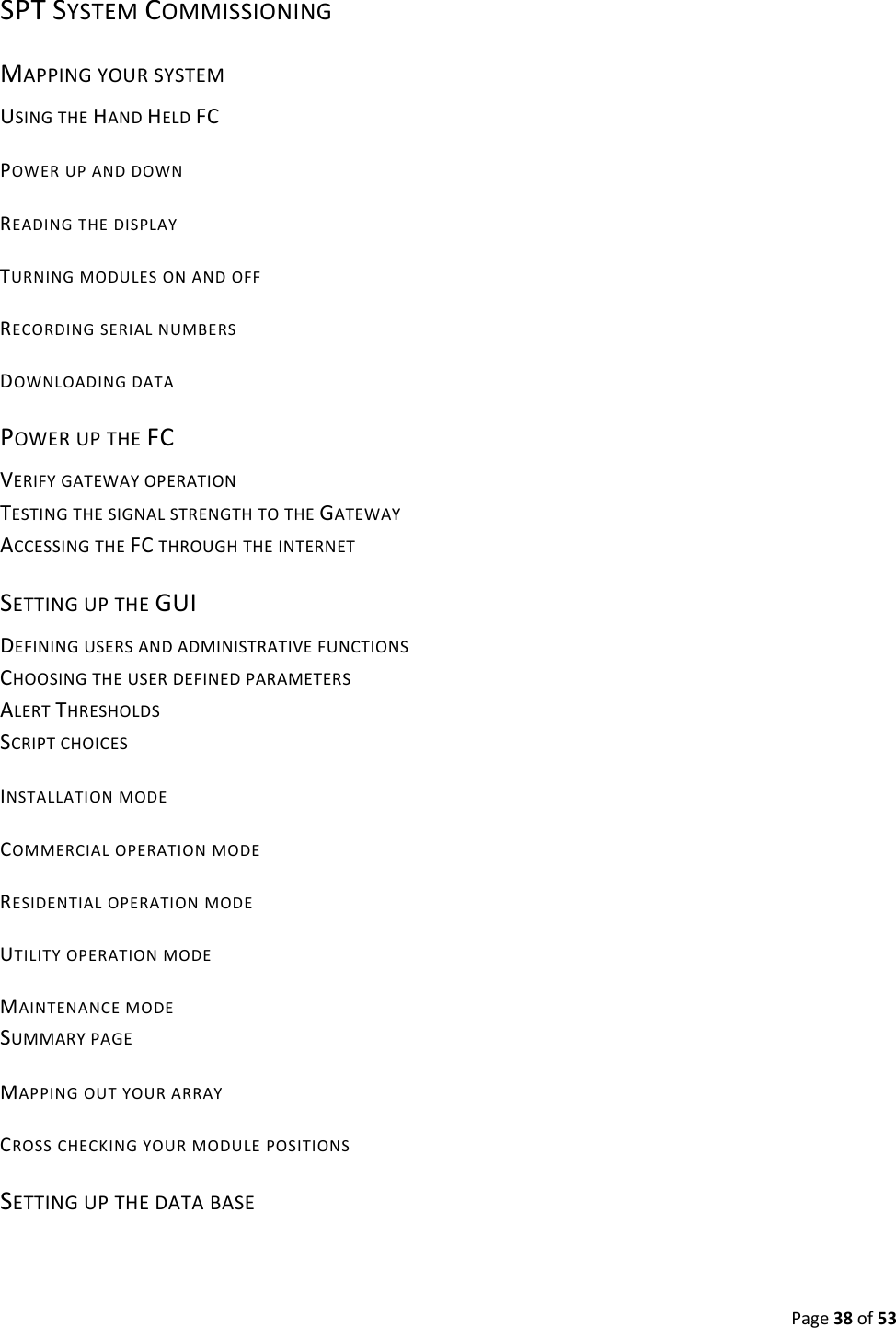 Page38of53SPTSYSTEMCOMMISSIONINGMAPPINGYOURSYSTEMUSINGTHEHANDHELDFCPOWERUPANDDOWNREADINGTHEDISPLAYTURNINGMODULESONANDOFFRECORDINGSERIALNUMBERSDOWNLOADINGDATAPOWERUPTHEFCVERIFYGATEWAYOPERATIONTESTINGTHESIGNALSTRENGTHTOTHEGATEWAYACCESSINGTHEFCTHROUGHTHEINTERNETSETTINGUPTHEGUIDEFININGUSERSANDADMINISTRATIVEFUNCTIONSCHOOSINGTHEUSERDEFINEDPARAMETERSALERTTHRESHOLDSSCRIPTCHOICESINSTALLATIONMODECOMMERCIALOPERATIONMODERESIDENTIALOPERATIONMODEUTILITYOPERATIONMODEMAINTENANCEMODESUMMARYPAGEMAPPINGOUTYOURARRAYCROSSCHECKINGYOURMODULEPOSITIONSSETTINGUPTHEDATABASE