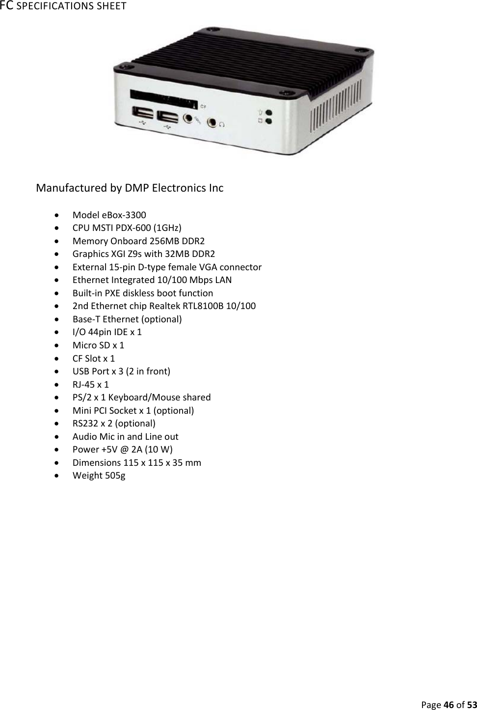 Page46of53FCSPECIFICATIONSSHEETManufacturedbyDMPElectronicsInc• ModeleBox‐3300• CPUMSTIPDX‐600(1GHz)• MemoryOnboard256MBDDR2• GraphicsXGIZ9swith32MBDDR2• External15‐pinD‐typefemaleVGAconnector• EthernetIntegrated10/100MbpsLAN• Built‐inPXEdisklessbootfunction• 2ndEthernetchipRealtekRTL8100B10/100• Base‐TEthernet(optional)• I/O44pinIDEx1• MicroSDx1• CFSlotx1• USBPortx3(2infront)• RJ‐45x1• PS/2x1Keyboard/Mouseshared• MiniPCISocketx1(optional)• RS232x2(optional)• AudioMicinandLineout• Power+5V@2A(10W)• Dimensions115x115x35mm• Weight505g
