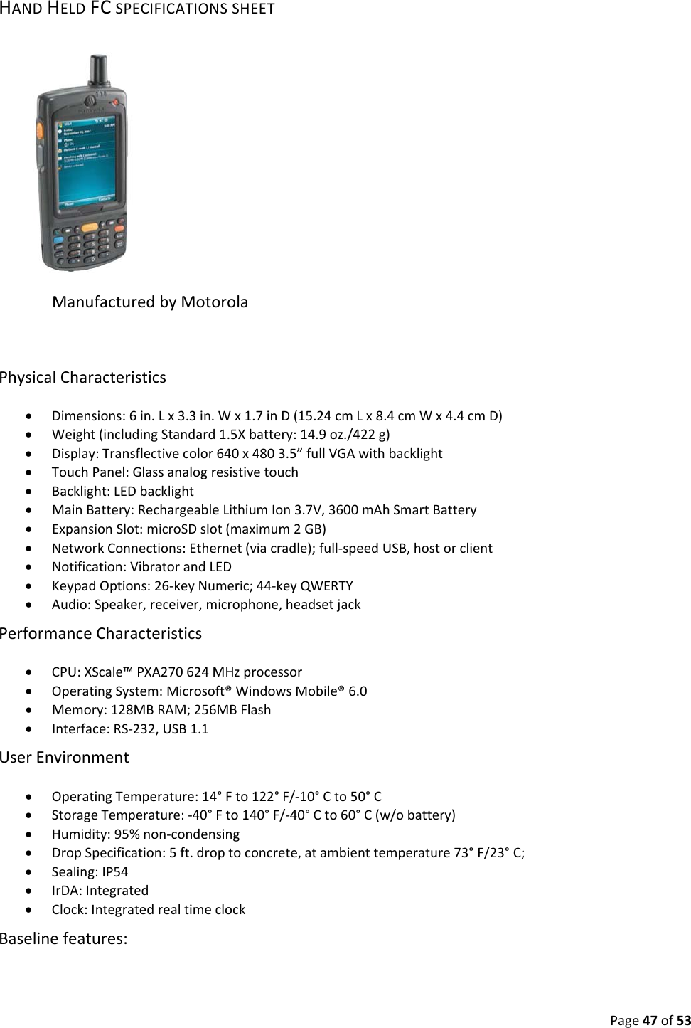 Page47of53HANDHELDFCSPECIFICATIONSSHEETManufacturedbyMotorolaPhysicalCharacteristics• Dimensions:6in.Lx3.3in.Wx1.7inD(15.24cmLx8.4cmWx4.4cmD)• Weight(includingStandard1.5Xbattery:14.9oz./422g)• Display:Transflectivecolor640x4803.5”fullVGAwithbacklight• TouchPanel:Glassanalogresistivetouch• Backlight:LEDbacklight• MainBattery:RechargeableLithiumIon3.7V,3600mAhSmartBattery• ExpansionSlot:microSDslot(maximum2GB)• NetworkConnections:Ethernet(viacradle);full‐speedUSB,hostorclient• Notification:VibratorandLED• KeypadOptions:26‐keyNumeric;44‐keyQWERTY• Audio:Speaker,receiver,microphone,headsetjackPerformanceCharacteristics• CPU:XScale™PXA270624MHzprocessor• OperatingSystem:Microsoft®WindowsMobile®6.0• Memory:128MBRAM;256MBFlash• Interface:RS‐232,USB1.1UserEnvironment• OperatingTemperature:14°Fto122°F/‐10°Cto50°C• StorageTemperature:‐40°Fto140°F/‐40°Cto60°C(w/obattery)• Humidity:95%non‐condensing• DropSpecification:5ft.droptoconcrete,atambienttemperature73°F/23°C;• Sealing:IP54• IrDA:Integrated• Clock:IntegratedrealtimeclockBaselinefeatures: