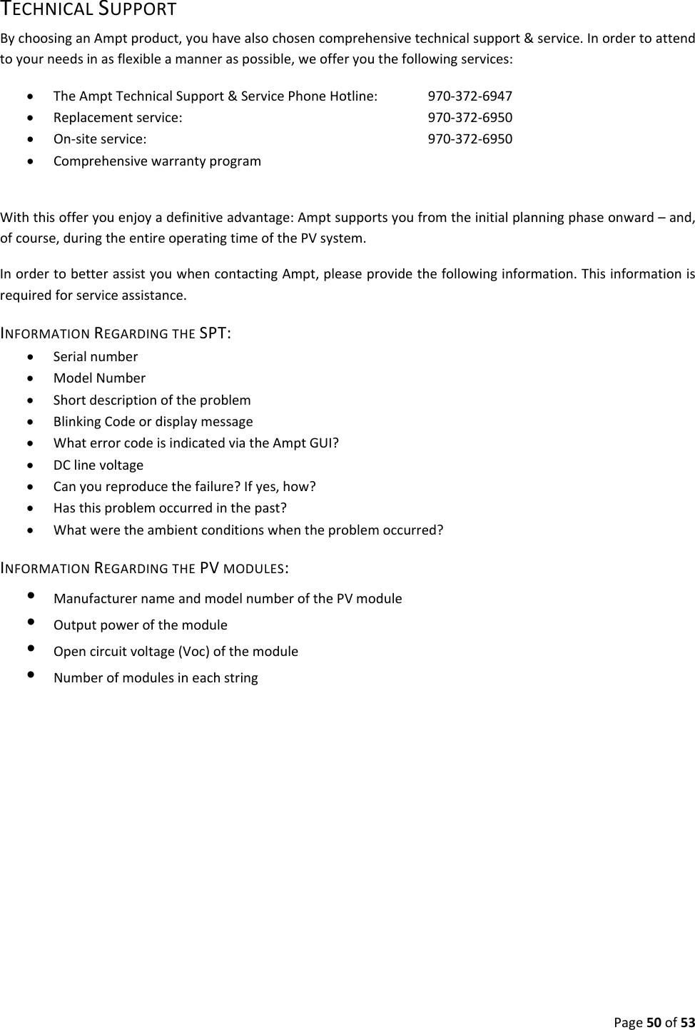 Page50of53TECHNICALSUPPORTBychoosinganAmptproduct,youhavealsochosencomprehensivetechnicalsupport&service.Inordertoattendtoyourneedsinasflexibleamanneraspossible,weofferyouthefollowingservices:• TheAmptTechnicalSupport&ServicePhoneHotline:970‐372‐6947• Replacementservice:970‐372‐6950• On‐siteservice:970‐372‐6950• ComprehensivewarrantyprogramWiththisofferyouenjoyadefinitiveadvantage:Amptsupportsyoufromtheinitialplanningphaseonward–and,ofcourse,duringtheentireoperatingtimeofthePVsystem.InordertobetterassistyouwhencontactingAmpt,pleaseprovidethefollowinginformation.Thisinformationisrequiredforserviceassistance.INFORMATIONREGARDINGTHESPT:• Serialnumber• ModelNumber• Shortdescriptionoftheproblem• BlinkingCodeordisplaymessage• WhaterrorcodeisindicatedviatheAmptGUI?• DClinevoltage• Canyoureproducethefailure?Ifyes,how?• Hasthisproblemoccurredinthepast?• Whatweretheambientconditionswhentheproblemoccurred?INFORMATIONREGARDINGTHEPVMODULES:•  ManufacturernameandmodelnumberofthePVmodule•  Outputpowerofthemodule•  Opencircuitvoltage(Voc)ofthemodule•  Numberofmodulesineachstring