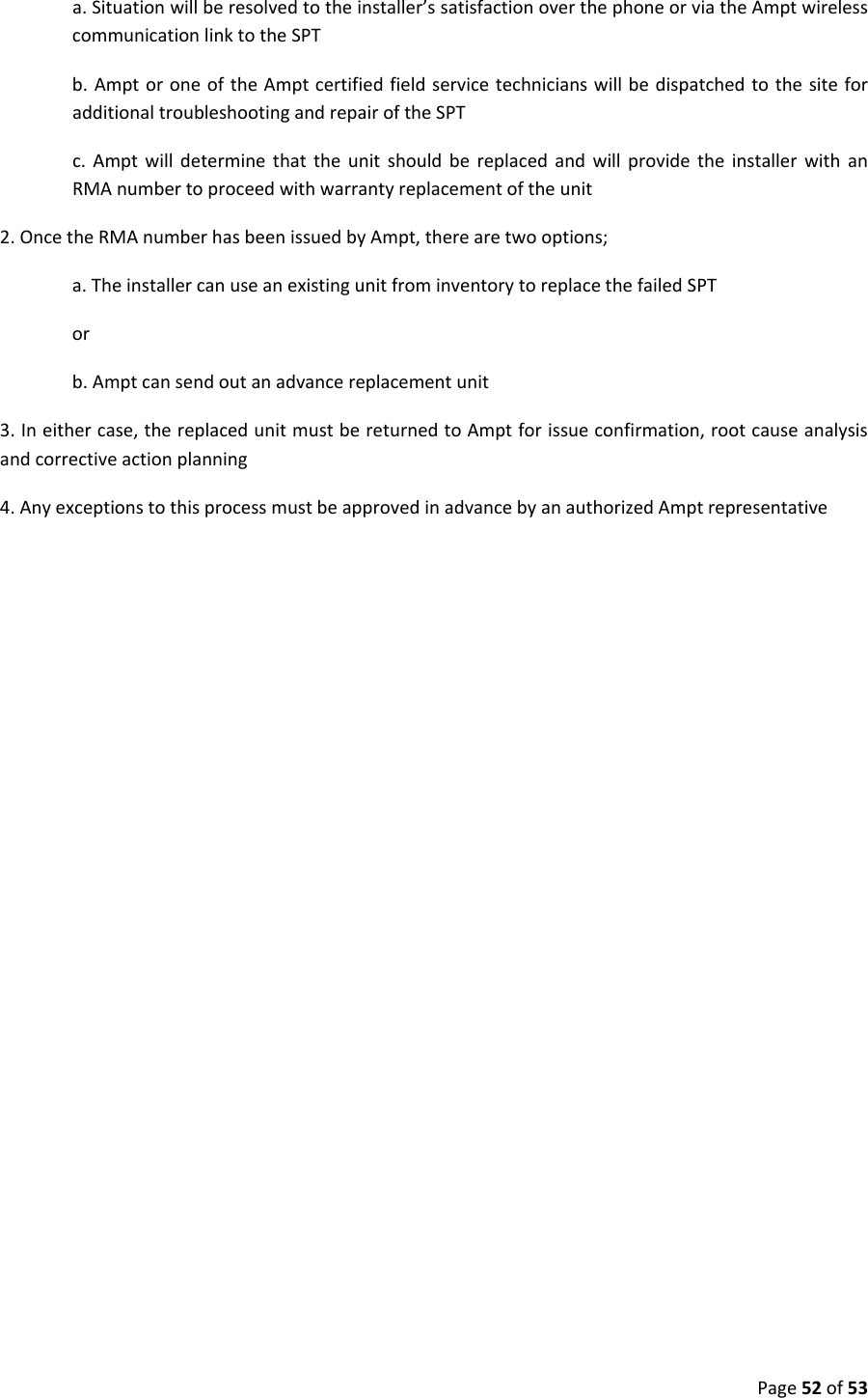 Page52of53a.Situationwillberesolvedtotheinstaller’ssatisfactionoverthephoneorviatheAmptwirelesscommunicationlinktotheSPTb.AmptoroneoftheAmptcertifiedfieldservicetechnicianswillbedispatchedtothesiteforadditionaltroubleshootingandrepairoftheSPTc.AmptwilldeterminethattheunitshouldbereplacedandwillprovidetheinstallerwithanRMAnumbertoproceedwithwarrantyreplacementoftheunit2.OncetheRMAnumberhasbeenissuedbyAmpt,therearetwooptions;a.TheinstallercanuseanexistingunitfrominventorytoreplacethefailedSPTorb.Amptcansendoutanadvancereplacementunit3.Ineithercase,thereplacedunitmustbereturnedtoAmptforissueconfirmation,rootcauseanalysisandcorrectiveactionplanning4.AnyexceptionstothisprocessmustbeapprovedinadvancebyanauthorizedAmptrepresentative