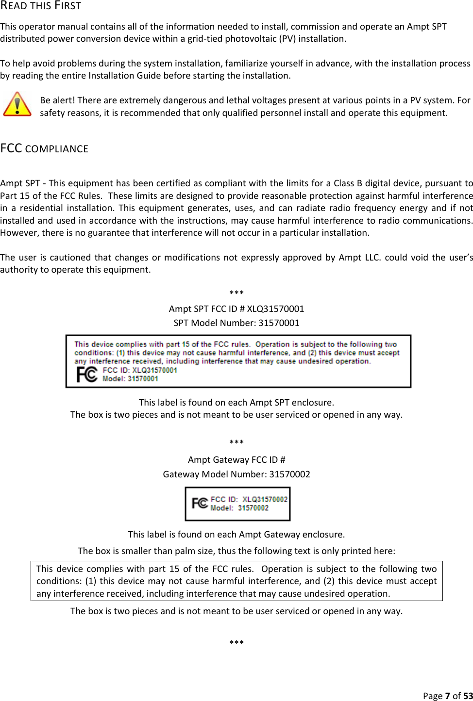Page7of53READTHISFIRSTThisoperatormanualcontainsalloftheinformationneededtoinstall,commissionandoperateanAmptSPTdistributedpowerconversiondevicewithinagrid‐tiedphotovoltaic(PV)installation.Tohelpavoidproblemsduringthesysteminstallation,familiarizeyourselfinadvance,withtheinstallationprocessbyreadingtheentireInstallationGuidebeforestartingtheinstallation.Bealert!ThereareextremelydangerousandlethalvoltagespresentatvariouspointsinaPVsystem.Forsafetyreasons,itisrecommendedthatonlyqualifiedpersonnelinstallandoperatethisequipment.FCCCOMPLIANCEAmptSPT‐ThisequipmenthasbeencertifiedascompliantwiththelimitsforaClassBdigitaldevice,pursuanttoPart15oftheFCCRules.Theselimitsaredesignedtoprovidereasonableprotectionagainstharmfulinterferenceinaresidentialinstallation.Thisequipmentgenerates,uses,andcanradiateradiofrequencyenergyandifnotinstalledandusedinaccordancewiththeinstructions,maycauseharmfulinterferencetoradiocommunications.However,thereisnoguaranteethatinterferencewillnotoccurinaparticularinstallation.TheuseriscautionedthatchangesormodificationsnotexpresslyapprovedbyAmptLLC.couldvoidtheuser’sauthoritytooperatethisequipment.***AmptSPTFCCID#XLQ31570001SPTModelNumber:31570001ThislabelisfoundoneachAmptSPTenclosure.Theboxistwopiecesandisnotmeanttobeuserservicedoropenedinanyway.***AmptGatewayFCCID#GatewayModelNumber:31570002ThislabelisfoundoneachAmptGatewayenclosure.Theboxissmallerthanpalmsize,thusthefollowingtextisonlyprintedhere:Thisdevicecomplieswithpart15oftheFCCrules.Operationissubjecttothefollowingtwoconditions:(1)thisdevicemaynotcauseharmfulinterference,and(2)thisdevicemustacceptanyinterferencereceived,includinginterferencethatmaycauseundesiredoperation.Theboxistwopiecesandisnotmeanttobeuserservicedoropenedinanyway.***