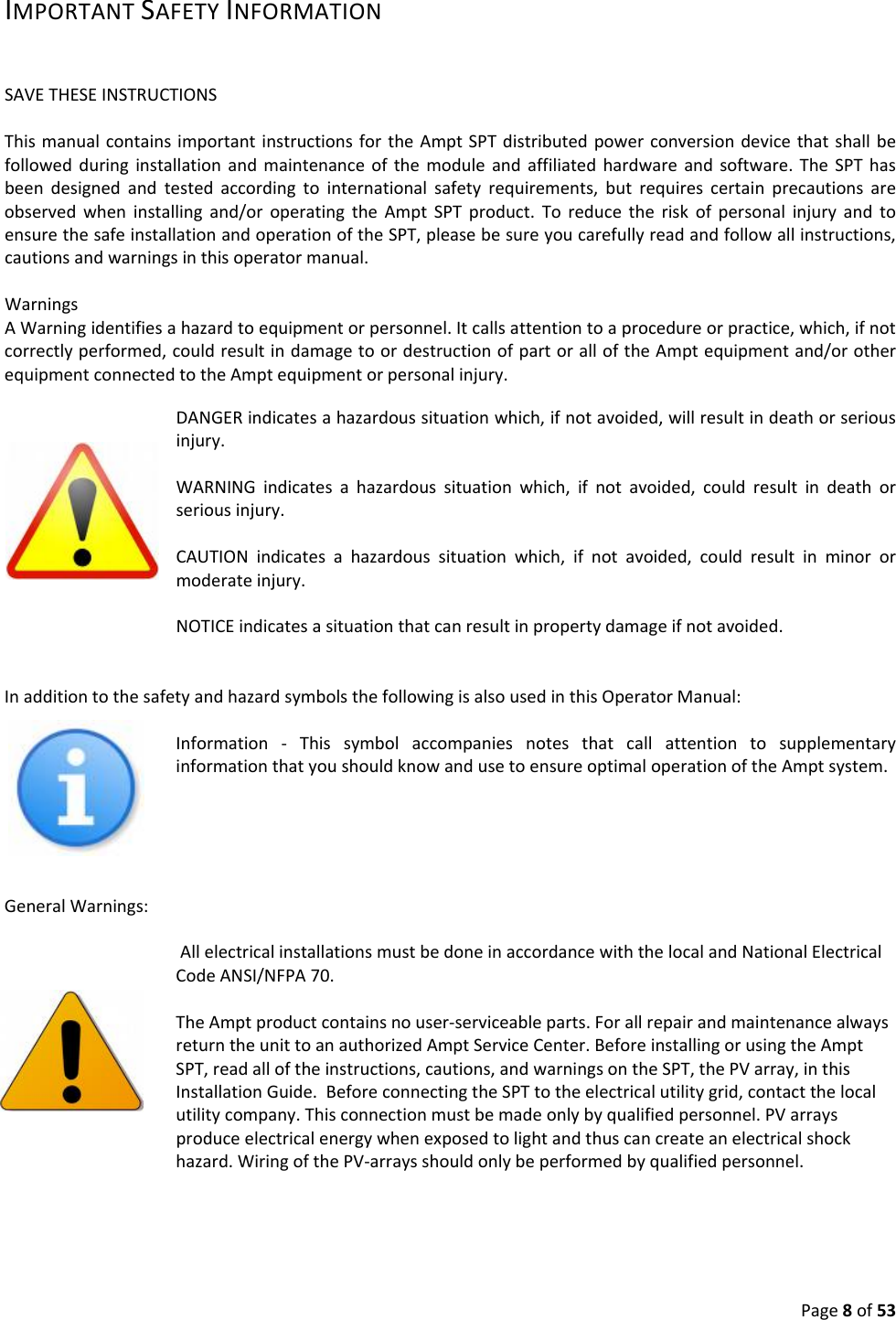 Page8of53IMPORTANTSAFETYINFORMATIONSAVETHESEINSTRUCTIONSThismanualcontainsimportantinstructionsfortheAmptSPTdistributedpowerconversiondevicethatshallbefollowedduringinstallationandmaintenanceofthemoduleandaffiliatedhardwareandsoftware.TheSPThasbeendesignedandtestedaccordingtointernationalsafetyrequirements,butrequirescertainprecautionsareobservedwheninstallingand/oroperatingtheAmptSPTproduct.ToreducetheriskofpersonalinjuryandtoensurethesafeinstallationandoperationoftheSPT,pleasebesureyoucarefullyreadandfollowallinstructions,cautionsandwarningsinthisoperatormanual.WarningsAWarningidentifiesahazardtoequipmentorpersonnel.Itcallsattentiontoaprocedureorpractice,which,ifnotcorrectlyperformed,couldresultindamagetoordestructionofpartoralloftheAmptequipmentand/orotherequipmentconnectedtotheAmptequipmentorpersonalinjury. DANGERindicatesahazardoussituationwhich,ifnotavoided,willresultindeathorseriousinjury.WARNINGindicatesahazardoussituationwhich,ifnotavoided,couldresultindeathorseriousinjury.CAUTIONindicatesahazardoussituationwhich,ifnotavoided,couldresultinminorormoderateinjury.NOTICEindicatesasituationthatcanresultinpropertydamageifnotavoided.InadditiontothesafetyandhazardsymbolsthefollowingisalsousedinthisOperatorManual:Information‐ThissymbolaccompaniesnotesthatcallattentiontosupplementaryinformationthatyoushouldknowandusetoensureoptimaloperationoftheAmptsystem.GeneralWarnings:AllelectricalinstallationsmustbedoneinaccordancewiththelocalandNationalElectricalCodeANSI/NFPA70.TheAmptproductcontainsnouser‐serviceableparts.ForallrepairandmaintenancealwaysreturntheunittoanauthorizedAmptServiceCenter.BeforeinstallingorusingtheAmptSPT,readalloftheinstructions,cautions,andwarningsontheSPT,thePVarray,inthisInstallationGuide.BeforeconnectingtheSPTtotheelectricalutilitygrid,contactthelocalutilitycompany.Thisconnectionmustbemadeonlybyqualifiedpersonnel.PVarraysproduceelectricalenergywhenexposedtolightandthuscancreateanelectricalshockhazard.WiringofthePV‐arraysshouldonlybeperformedbyqualifiedpersonnel.
