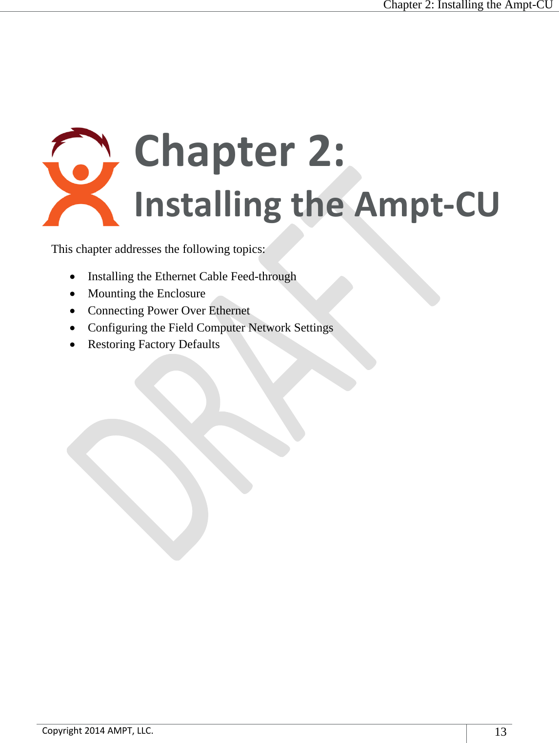  Chapter 2: Installing the Ampt-CU  Copyright2014AMPT,LLC.13  Chapter2:InstallingtheAmpt‐CUThis chapter addresses the following topics:  Installing the Ethernet Cable Feed-through   Mounting the Enclosure  Connecting Power Over Ethernet  Configuring the Field Computer Network Settings  Restoring Factory Defaults   