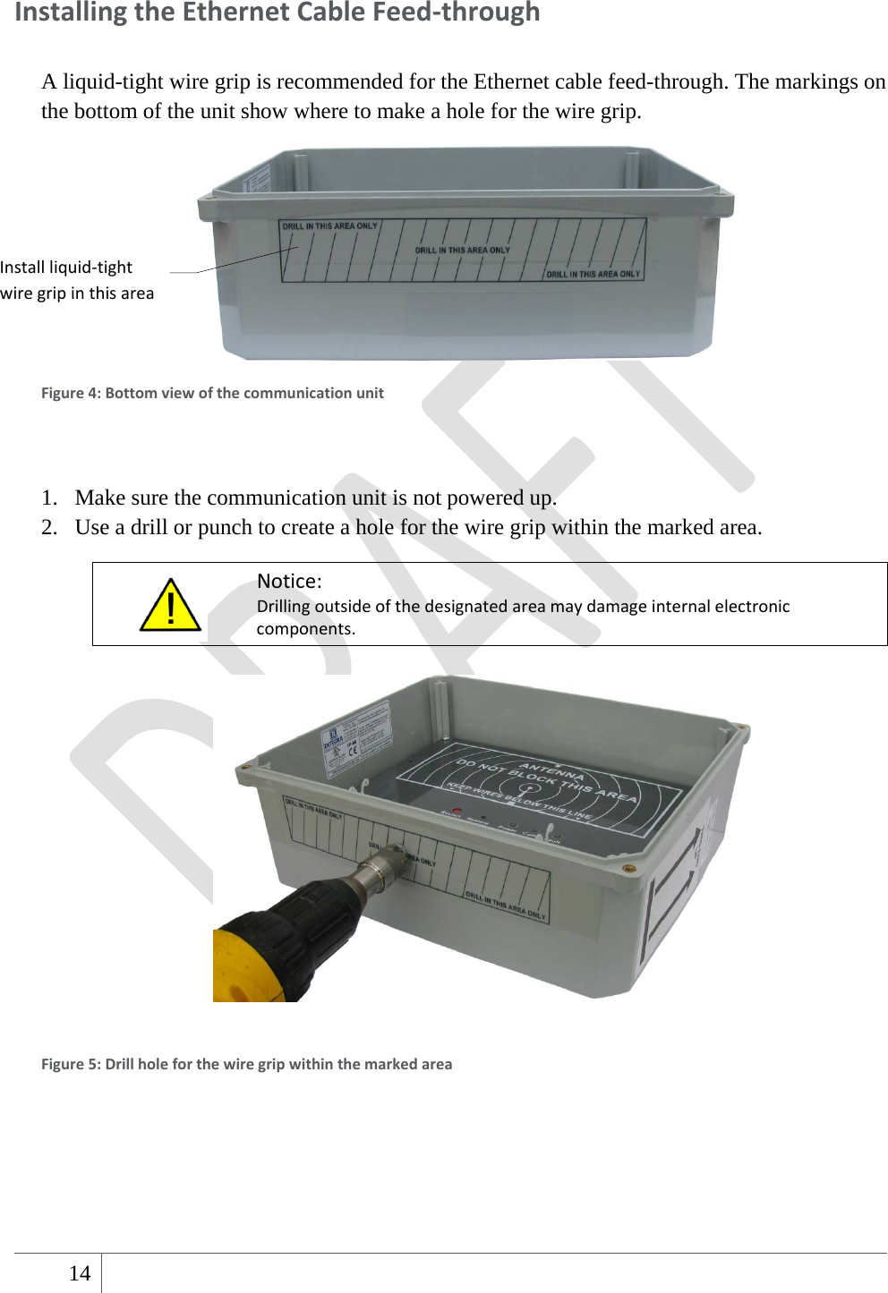  14   InstallingtheEthernetCableFeed‐throughA liquid-tight wire grip is recommended for the Ethernet cable feed-through. The markings on the bottom of the unit show where to make a hole for the wire grip.  Figure4:Bottomviewofthecommunicationunit 1. Make sure the communication unit is not powered up. 2. Use a drill or punch to create a hole for the wire grip within the marked area.  Notice:Drillingoutsideofthedesignatedareamaydamageinternalelectroniccomponents.   Figure5:Drillholeforthewiregripwithinthemarkedarea   Installliquid‐tightwiregripinthisarea