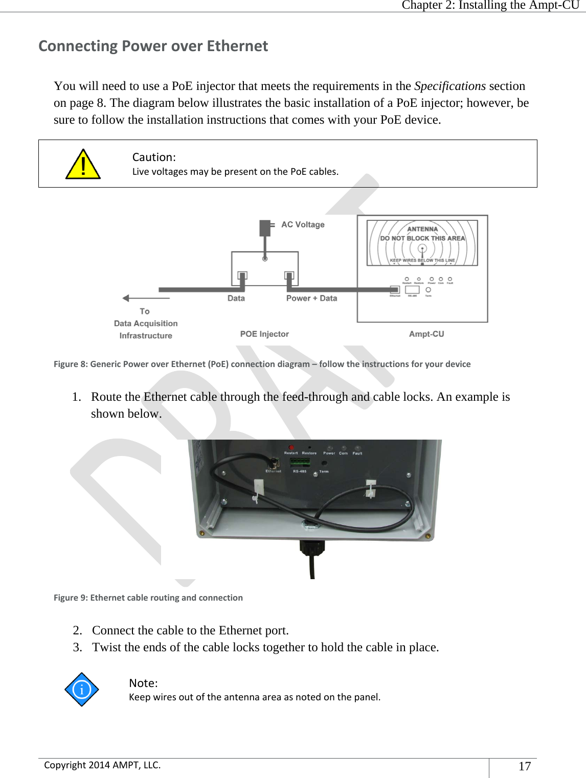   Chapter 2: Installing the Ampt-CU  Copyright2014AMPT,LLC.17 ConnectingPoweroverEthernetYou will need to use a PoE injector that meets the requirements in the Specifications section on page 8. The diagram below illustrates the basic installation of a PoE injector; however, be sure to follow the installation instructions that comes with your PoE device.  Caution:LivevoltagesmaybepresentonthePoEcables.  Figure8:GenericPoweroverEthernet(PoE)connectiondiagram–followtheinstructionsforyourdevice1. Route the Ethernet cable through the feed-through and cable locks. An example is shown below.   Figure9:Ethernetcableroutingandconnection2. Connect the cable to the Ethernet port. 3. Twist the ends of the cable locks together to hold the cable in place.  Note:Keepwiresoutoftheantennaareaasnotedonthepanel.