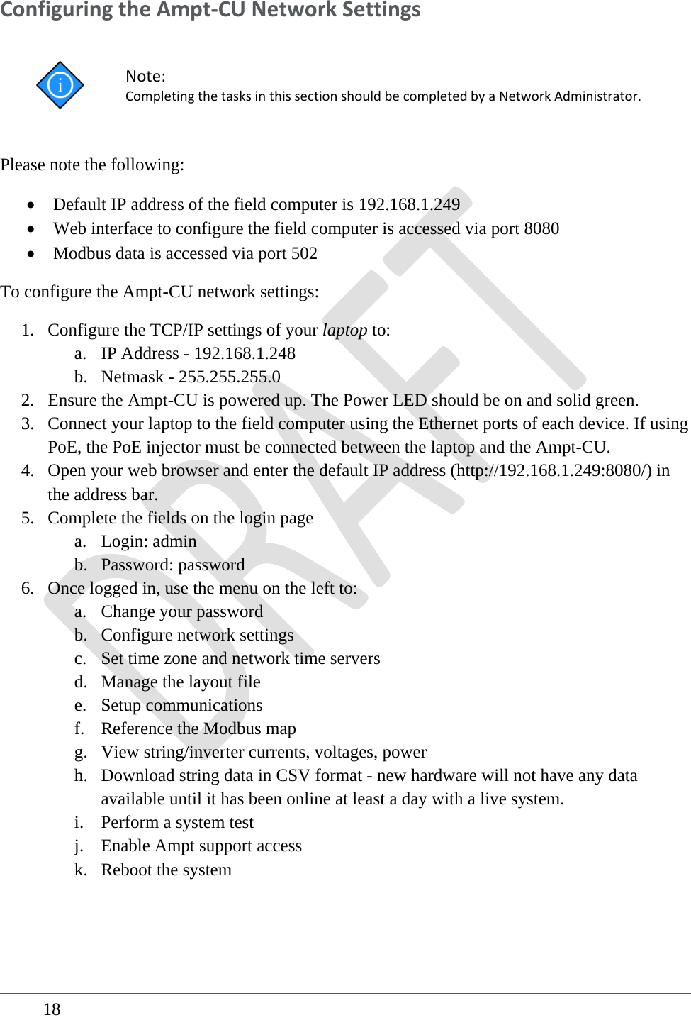  18   ConfiguringtheAmpt‐CUNetworkSettings Note:CompletingthetasksinthissectionshouldbecompletedbyaNetworkAdministrator. Please note the following:  Default IP address of the field computer is 192.168.1.249    Web interface to configure the field computer is accessed via port 8080  Modbus data is accessed via port 502 To configure the Ampt-CU network settings: 1. Configure the TCP/IP settings of your laptop to: a. IP Address - 192.168.1.248 b. Netmask - 255.255.255.0 2. Ensure the Ampt-CU is powered up. The Power LED should be on and solid green. 3. Connect your laptop to the field computer using the Ethernet ports of each device. If using PoE, the PoE injector must be connected between the laptop and the Ampt-CU. 4. Open your web browser and enter the default IP address (http://192.168.1.249:8080/) in the address bar. 5. Complete the fields on the login page a. Login: admin b. Password: password 6. Once logged in, use the menu on the left to:   a. Change your password b. Configure network settings c. Set time zone and network time servers d. Manage the layout file e. Setup communications f. Reference the Modbus map g. View string/inverter currents, voltages, power h. Download string data in CSV format - new hardware will not have any data available until it has been online at least a day with a live system. i. Perform a system test j. Enable Ampt support access k. Reboot the system  